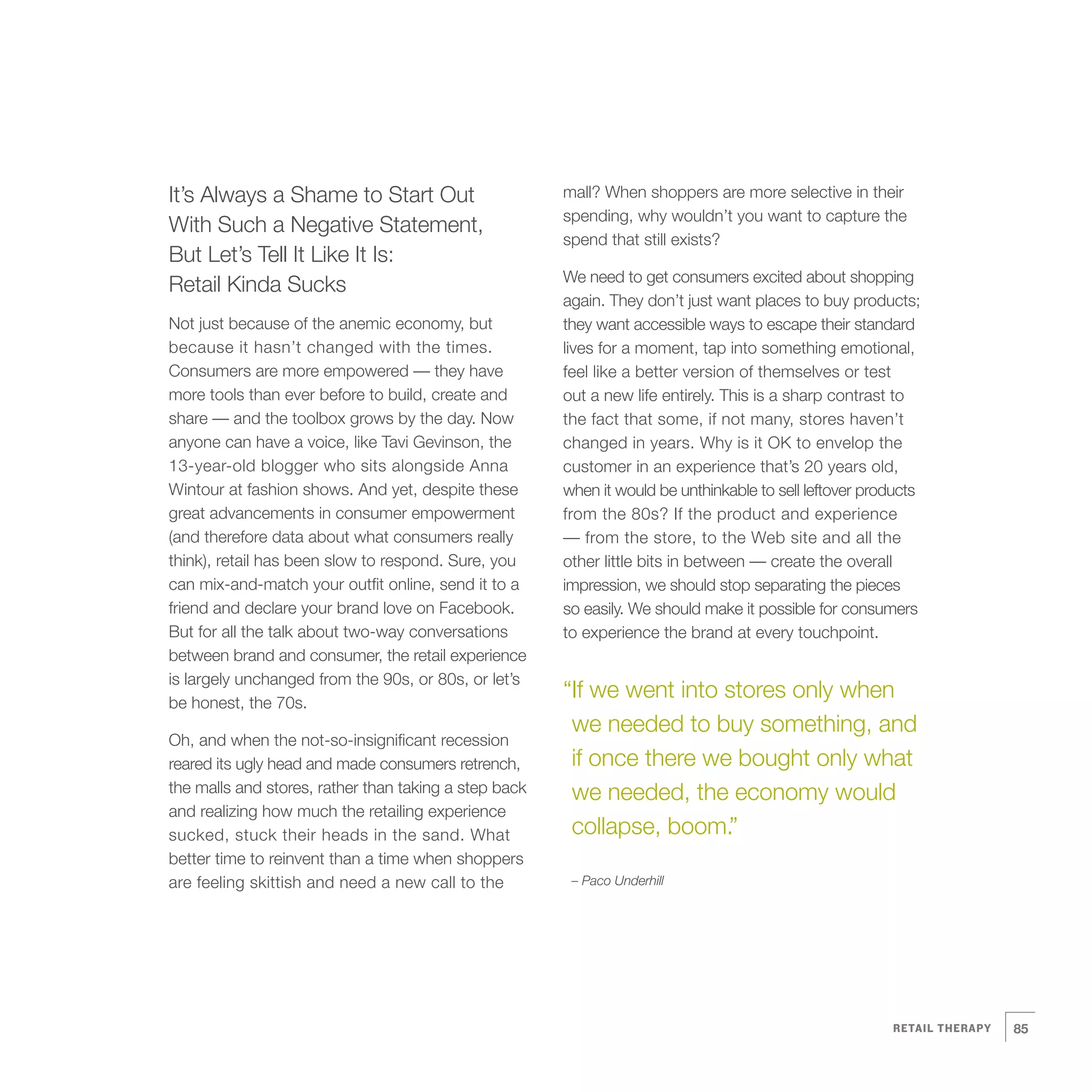 It’s Always a Shame to Start Out                       mall? When shoppers are more selective in their
                                                           spending, why wouldn’t you want to capture the
    With Such a Negative Statement,
                                                           spend that still exists?
    But Let’s Tell It Like It Is:
                                                           We need to get consumers excited about shopping
    Retail Kinda Sucks
                                                           again. They don’t just want places to buy products;
    Not just because of the anemic economy, but            they want accessible ways to escape their standard
    because it hasn’t changed with the times.              lives for a moment, tap into something emotional,
    Consumers are more empowered — they have               feel like a better version of themselves or test
    more tools than ever before to build, create and       out a new life entirely. This is a sharp contrast to
    share — and the toolbox grows by the day. Now          the fact that some, if not many, stores haven’t
    anyone can have a voice, like Tavi Gevinson, the       changed in years. Why is it OK to envelop the
    13-year-old blogger who sits alongside Anna            customer in an experience that’s 20 years old,
    Wintour at fashion shows. And yet, despite these       when it would be unthinkable to sell leftover products
    great advancements in consumer empowerment             from the 80s? If the product and experience
    (and therefore data about what consumers really        — from the store, to the Web site and all the
    think), retail has been slow to respond. Sure, you     other little bits in between — create the overall
    can mix-and-match your outfit online, send it to a     impression, we should stop separating the pieces
    friend and declare your brand love on Facebook.        so easily. We should make it possible for consumers
    But for all the talk about two-way conversations       to experience the brand at every touchpoint.
    between brand and consumer, the retail experience
    is largely unchanged from the 90s, or 80s, or let’s
    be honest, the 70s.
                                                           “If we went into stores only when
                                                            we needed to buy something, and
    Oh, and when the not-so-insignificant recession
    reared its ugly head and made consumers retrench,       if once there we bought only what




3
    the malls and stores, rather than taking a step back    we needed, the economy would
    and realizing how much the retailing experience
    sucked, stuck their heads in the sand. What             collapse, boom.”
    better time to reinvent than a time when shoppers
    are feeling skittish and need a new call to the         – Paco Underhill




                                                                                                            RETAIL THERAPY   85
 