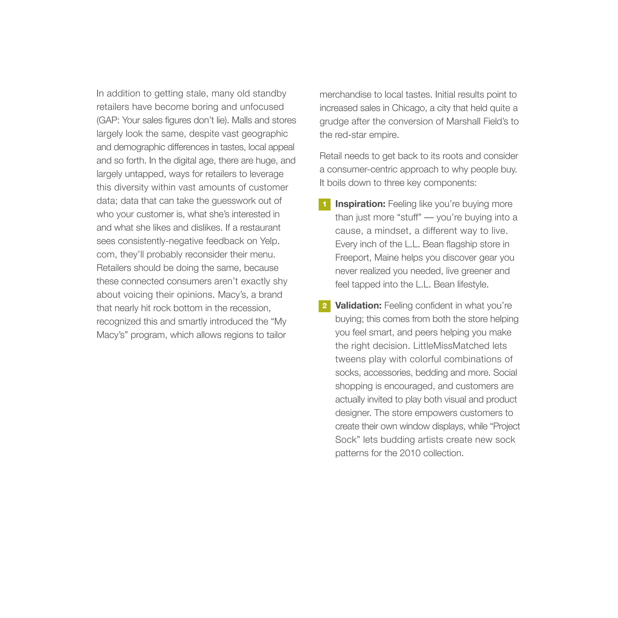 In addition to getting stale, many old standby          merchandise to local tastes. Initial results point to
retailers have become boring and unfocused              increased sales in Chicago, a city that held quite a
(GAP: Your sales figures don’t lie). Malls and stores   grudge after the conversion of Marshall Field’s to
largely look the same, despite vast geographic          the red-star empire.
and demographic differences in tastes, local appeal
and so forth. In the digital age, there are huge, and   Retail needs to get back to its roots and consider
largely untapped, ways for retailers to leverage        a consumer-centric approach to why people buy.
this diversity within vast amounts of customer          It boils down to three key components:
data; data that can take the guesswork out of           1   Inspiration: Feeling like you’re buying more
who your customer is, what she’s interested in              than just more “stuff” — you’re buying into a
and what she likes and dislikes. If a restaurant            cause, a mindset, a different way to live.
sees consistently-negative feedback on Yelp.                Every inch of the L.L. Bean flagship store in
com, they’ll probably reconsider their menu.                Freeport, Maine helps you discover gear you
Retailers should be doing the same, because                 never realized you needed, live greener and
these connected consumers aren’t exactly shy                feel tapped into the L.L. Bean lifestyle.
about voicing their opinions. Macy’s, a brand
that nearly hit rock bottom in the recession,           2   Validation: Feeling confident in what you’re
recognized this and smartly introduced the “My              buying; this comes from both the store helping
Macy’s” program, which allows regions to tailor             you feel smart, and peers helping you make
                                                            the right decision. LittleMissMatched lets
                                                            tweens play with colorful combinations of
                                                            socks, accessories, bedding and more. Social
                                                            shopping is encouraged, and customers are
                                                            actually invited to play both visual and product
                                                            designer. The store empowers customers to
                                                            create their own window displays, while “Project
                                                            Sock” lets budding artists create new sock
                                                            patterns for the 2010 collection.
 