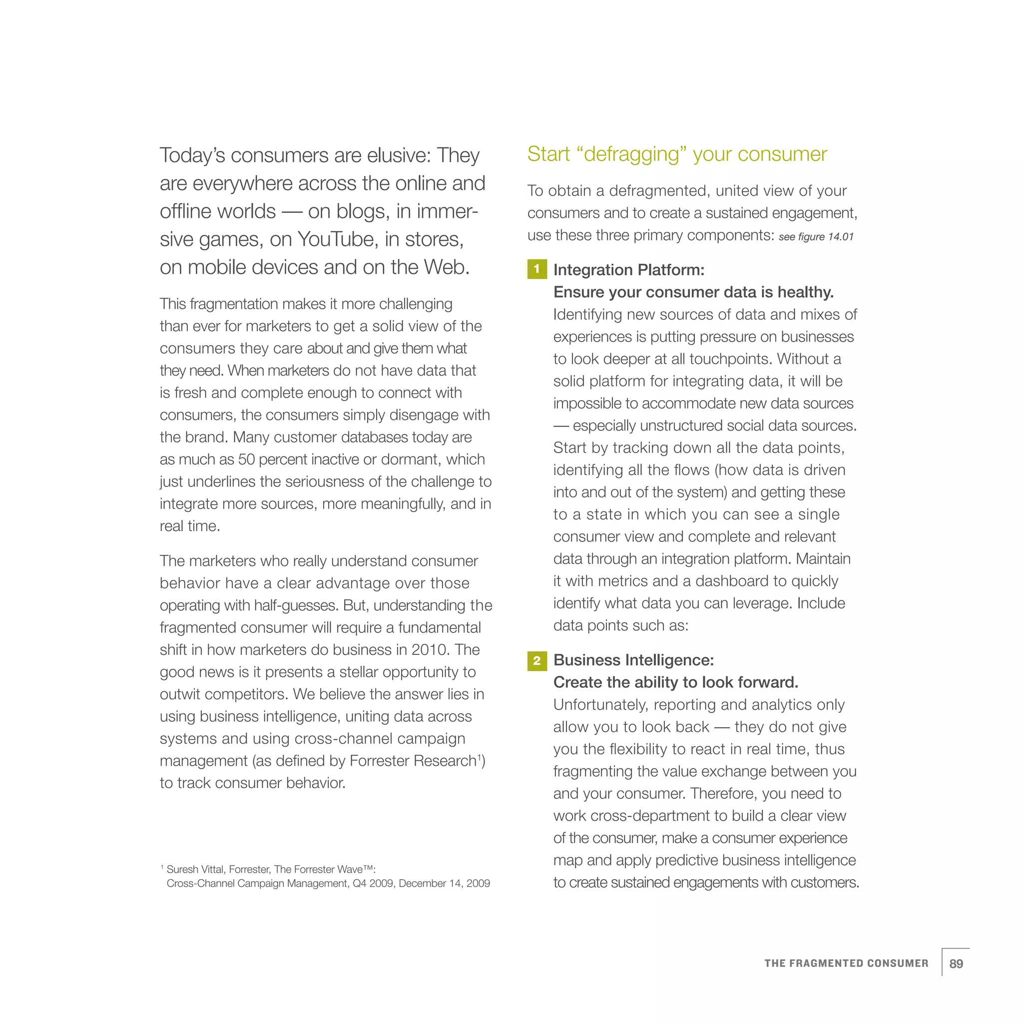 Today’s consumers are elusive: They                                 Start “defragging” your consumer
are everywhere across the online and                                To obtain a defragmented, united view of your
offline worlds — on blogs, in immer-                                consumers and to create a sustained engagement,
sive games, on YouTube, in stores,                                  use these three primary components: see figure 14.01

on mobile devices and on the Web.                                   1   Integration Platform:
                                                                        Ensure your consumer data is healthy.
This fragmentation makes it more challenging
                                                                        Identifying new sources of data and mixes of
than ever for marketers to get a solid view of the
                                                                        experiences is putting pressure on businesses
consumers they care about and give them what
                                                                        to look deeper at all touchpoints. Without a
they need. When marketers do not have data that
                                                                        solid platform for integrating data, it will be
is fresh and complete enough to connect with
                                                                        impossible to accommodate new data sources
consumers, the consumers simply disengage with
                                                                        — especially unstructured social data sources.
the brand. Many customer databases today are
                                                                        Start by tracking down all the data points,
as much as 50 percent inactive or dormant, which
                                                                        identifying all the flows (how data is driven
just underlines the seriousness of the challenge to
                                                                        into and out of the system) and getting these
integrate more sources, more meaningfully, and in
                                                                        to a state in which you can see a single
real time.
                                                                        consumer view and complete and relevant
The marketers who really understand consumer                            data through an integration platform. Maintain
behavior have a clear advantage over those                              it with metrics and a dashboard to quickly
operating with half-guesses. But, understanding the                     identify what data you can leverage. Include
fragmented consumer will require a fundamental                          data points such as:
shift in how marketers do business in 2010. The
                                                                    2   Business Intelligence:
good news is it presents a stellar opportunity to
                                                                        Create the ability to look forward.
outwit competitors. We believe the answer lies in
                                                                        Unfortunately, reporting and analytics only
using business intelligence, uniting data across
                                                                        allow you to look back — they do not give
systems and using cross-channel campaign
                                                                        you the flexibility to react in real time, thus
management (as defined by Forrester Research1)
                                                                        fragmenting the value exchange between you
to track consumer behavior.
                                                                        and your consumer. Therefore, you need to
                                                                        work cross-department to build a clear view
                                                                        of the consumer, make a consumer experience
1
    Suresh Vittal, Forrester, The Forrester Wave™:
                                                                        map and apply predictive business intelligence
    Cross-Channel Campaign Management, Q4 2009, December 14, 2009       to create sustained engagements with customers.




                                                                                                         THE FRAGMENTED CONSUMER   89
 