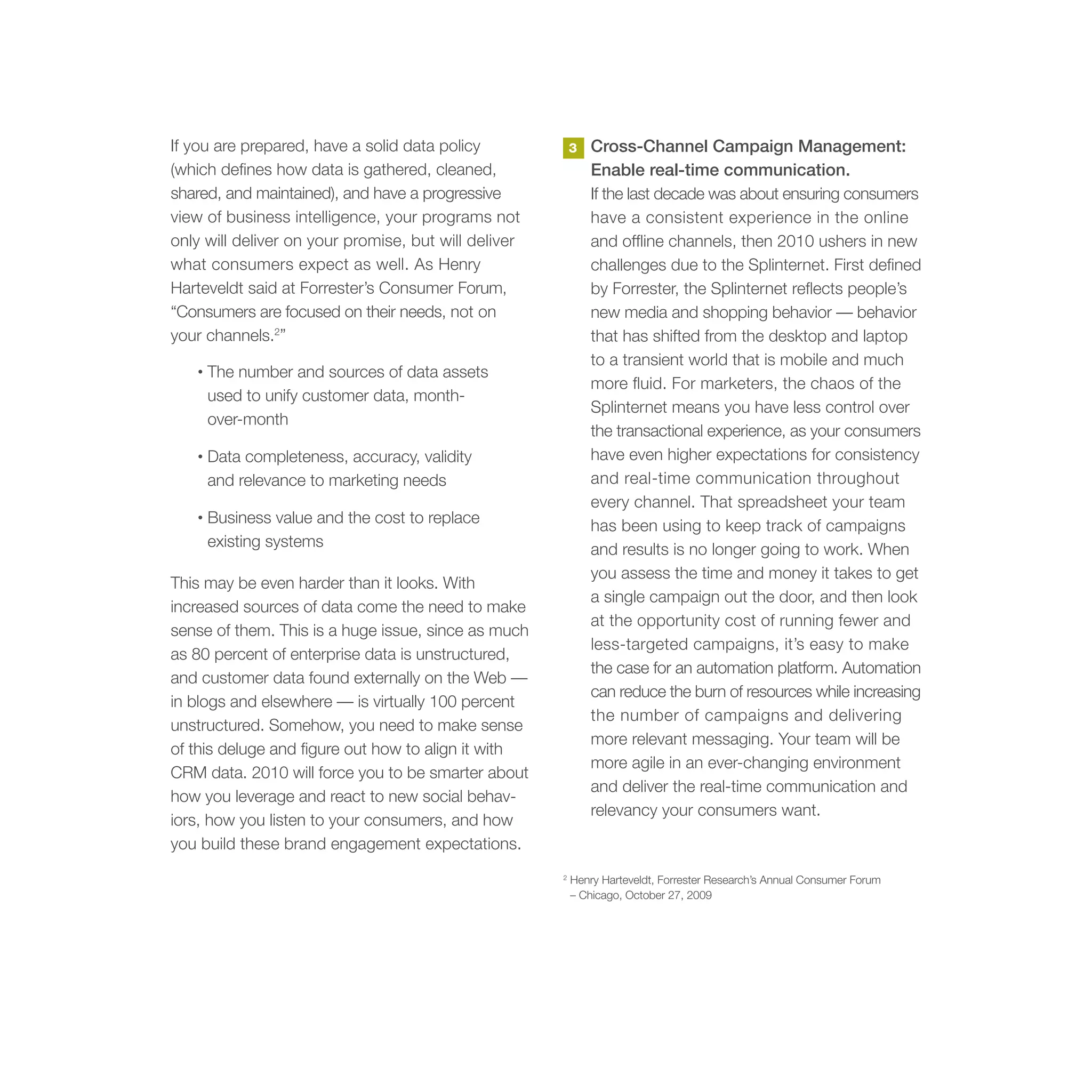 If you are prepared, have a solid data policy             3   Cross-Channel Campaign Management:
(which defines how data is gathered, cleaned,                 Enable real-time communication.
shared, and maintained), and have a progressive               If the last decade was about ensuring consumers
view of business intelligence, your programs not              have a consistent experience in the online
only will deliver on your promise, but will deliver           and offline channels, then 2010 ushers in new
what consumers expect as well. As Henry                       challenges due to the Splinternet. First defined
Harteveldt said at Forrester’s Consumer Forum,                by Forrester, the Splinternet reflects people’s
“Consumers are focused on their needs, not on                 new media and shopping behavior — behavior
your channels.2”                                              that has shifted from the desktop and laptop
                                                              to a transient world that is mobile and much
   •   The number and sources of data assets
                                                              more fluid. For marketers, the chaos of the
       used to unify customer data, month-
                                                              Splinternet means you have less control over
       over-month
                                                              the transactional experience, as your consumers
   •   Data completeness, accuracy, validity                  have even higher expectations for consistency
       and relevance to marketing needs                       and real-time communication throughout
                                                              every channel. That spreadsheet your team
   •   Business value and the cost to replace                 has been using to keep track of campaigns
       existing systems                                       and results is no longer going to work. When
                                                              you assess the time and money it takes to get
This may be even harder than it looks. With
                                                              a single campaign out the door, and then look
increased sources of data come the need to make
                                                              at the opportunity cost of running fewer and
sense of them. This is a huge issue, since as much
                                                              less-targeted campaigns, it’s easy to make
as 80 percent of enterprise data is unstructured,
                                                              the case for an automation platform. Automation
and customer data found externally on the Web —
                                                              can reduce the burn of resources while increasing
in blogs and elsewhere — is virtually 100 percent
                                                              the number of campaigns and delivering
unstructured. Somehow, you need to make sense
                                                              more relevant messaging. Your team will be
of this deluge and figure out how to align it with
                                                              more agile in an ever-changing environment
CRM data. 2010 will force you to be smarter about
                                                              and deliver the real-time communication and
how you leverage and react to new social behav-
                                                              relevancy your consumers want.
iors, how you listen to your consumers, and how
you build these brand engagement expectations.
                                                      2
                                                          Henry Harteveldt, Forrester Research’s Annual Consumer Forum
                                                          – Chicago, October 27, 2009
 