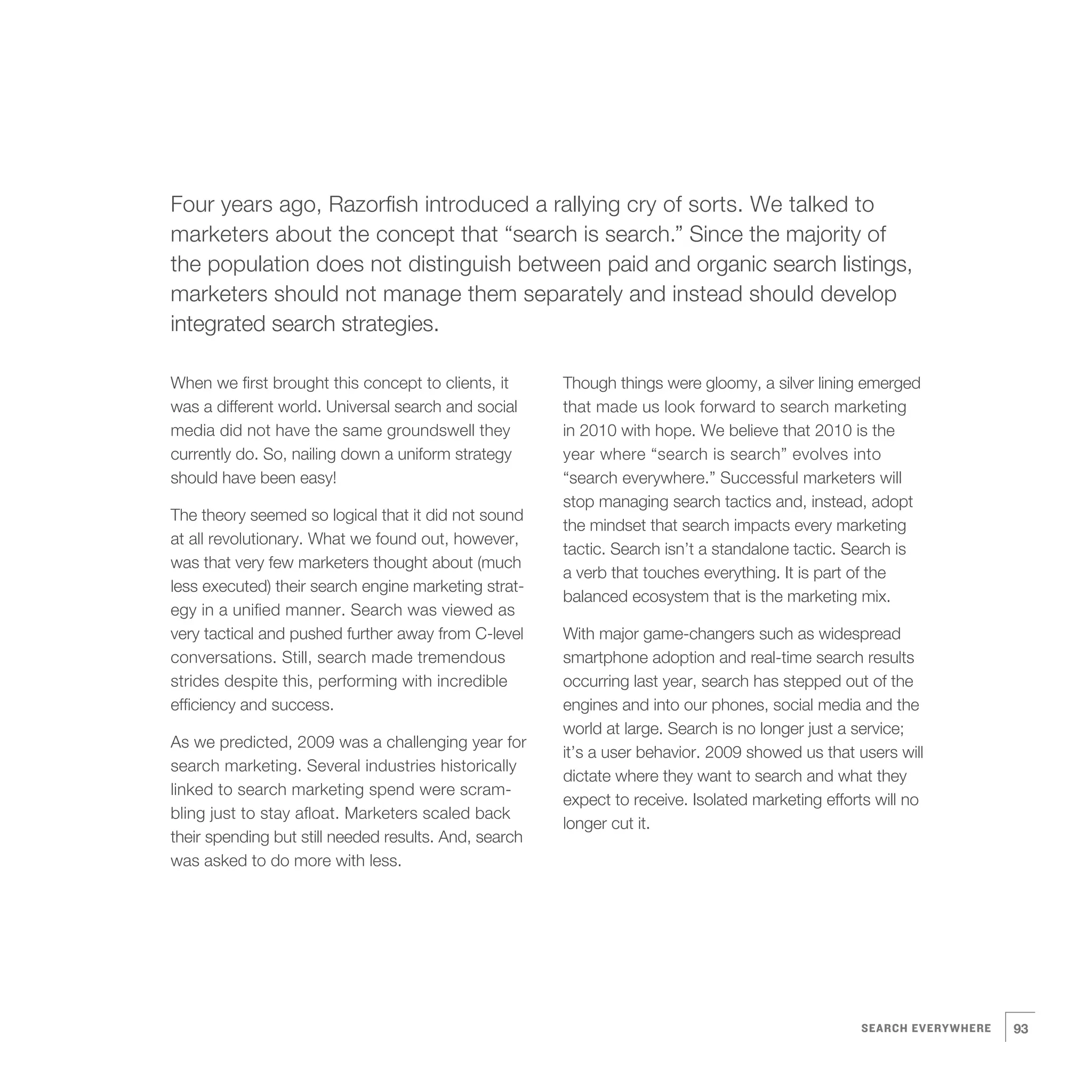 5   Four years ago, Razorfish introduced a rallying cry of sorts. We talked to
    marketers about the concept that “search is search.” Since the majority of
    the population does not distinguish between paid and organic search listings,
    marketers should not manage them separately and instead should develop
    integrated search strategies.

    When we first brought this concept to clients, it
    was a different world. Universal search and social
    media did not have the same groundswell they
                                                           Though things were gloomy, a silver lining emerged
                                                           that made us look forward to search marketing
                                                           in 2010 with hope. We believe that 2010 is the
    currently do. So, nailing down a uniform strategy      year where “search is search” evolves into
    should have been easy!                                 “search everywhere.” Successful marketers will
                                                           stop managing search tactics and, instead, adopt
    The theory seemed so logical that it did not sound
                                                           the mindset that search impacts every marketing
    at all revolutionary. What we found out, however,
                                                           tactic. Search isn’t a standalone tactic. Search is
    was that very few marketers thought about (much
                                                           a verb that touches everything. It is part of the
    less executed) their search engine marketing strat-
                                                           balanced ecosystem that is the marketing mix.
    egy in a unified manner. Search was viewed as
    very tactical and pushed further away from C-level     With major game-changers such as widespread
    conversations. Still, search made tremendous           smartphone adoption and real-time search results
    strides despite this, performing with incredible       occurring last year, search has stepped out of the
    efficiency and success.                                engines and into our phones, social media and the
                                                           world at large. Search is no longer just a service;
    As we predicted, 2009 was a challenging year for
                                                           it’s a user behavior. 2009 showed us that users will
    search marketing. Several industries historically
                                                           dictate where they want to search and what they
    linked to search marketing spend were scram-
                                                           expect to receive. Isolated marketing efforts will no
    bling just to stay afloat. Marketers scaled back
                                                           longer cut it.
    their spending but still needed results. And, search
    was asked to do more with less.




                                                                                                      SEARCH EVERYWHERE   93
 