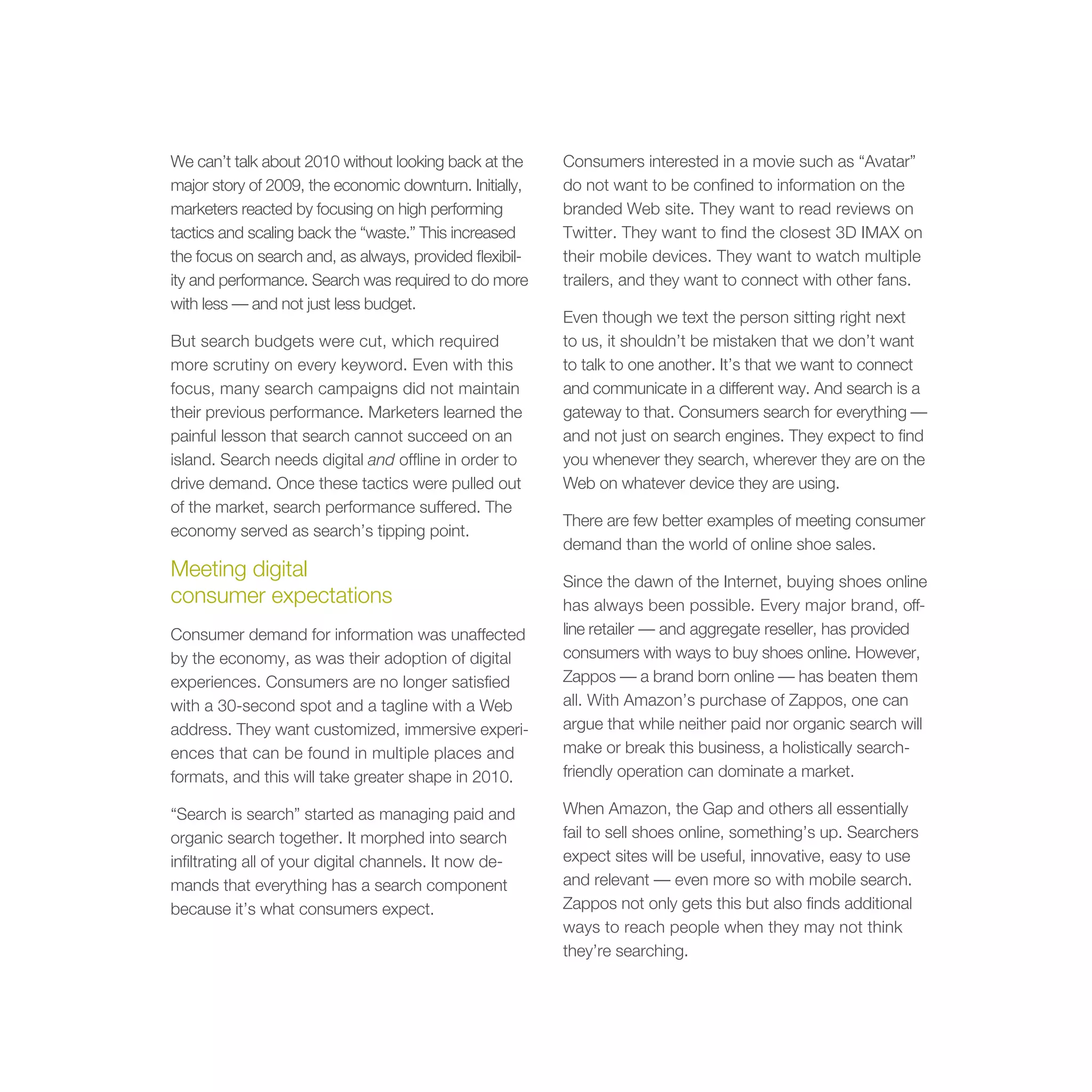 We can’t talk about 2010 without looking back at the     Consumers interested in a movie such as “Avatar”
major story of 2009, the economic downturn. Initially,   do not want to be confined to information on the
marketers reacted by focusing on high performing         branded Web site. They want to read reviews on
tactics and scaling back the “waste.” This increased     Twitter. They want to find the closest 3D IMAX on
the focus on search and, as always, provided flexibil-   their mobile devices. They want to watch multiple
ity and performance. Search was required to do more      trailers, and they want to connect with other fans.
with less — and not just less budget.
                                                         Even though we text the person sitting right next
But search budgets were cut, which required              to us, it shouldn’t be mistaken that we don’t want
more scrutiny on every keyword. Even with this           to talk to one another. It’s that we want to connect
focus, many search campaigns did not maintain            and communicate in a different way. And search is a
their previous performance. Marketers learned the        gateway to that. Consumers search for everything —
painful lesson that search cannot succeed on an          and not just on search engines. They expect to find
island. Search needs digital and offline in order to     you whenever they search, wherever they are on the
drive demand. Once these tactics were pulled out         Web on whatever device they are using.
of the market, search performance suffered. The
                                                         There are few better examples of meeting consumer
economy served as search’s tipping point.
                                                         demand than the world of online shoe sales.
Meeting digital                                          Since the dawn of the Internet, buying shoes online
consumer expectations                                    has always been possible. Every major brand, off-
Consumer demand for information was unaffected           line retailer — and aggregate reseller, has provided
by the economy, as was their adoption of digital         consumers with ways to buy shoes online. However,
experiences. Consumers are no longer satisfied           Zappos — a brand born online — has beaten them
with a 30-second spot and a tagline with a Web           all. With Amazon’s purchase of Zappos, one can
address. They want customized, immersive experi-         argue that while neither paid nor organic search will
ences that can be found in multiple places and           make or break this business, a holistically search-
formats, and this will take greater shape in 2010.       friendly operation can dominate a market.

“Search is search” started as managing paid and          When Amazon, the Gap and others all essentially
organic search together. It morphed into search          fail to sell shoes online, something’s up. Searchers
infiltrating all of your digital channels. It now de-    expect sites will be useful, innovative, easy to use
mands that everything has a search component             and relevant — even more so with mobile search.
because it’s what consumers expect.                      Zappos not only gets this but also finds additional
                                                         ways to reach people when they may not think
                                                         they’re searching.
 