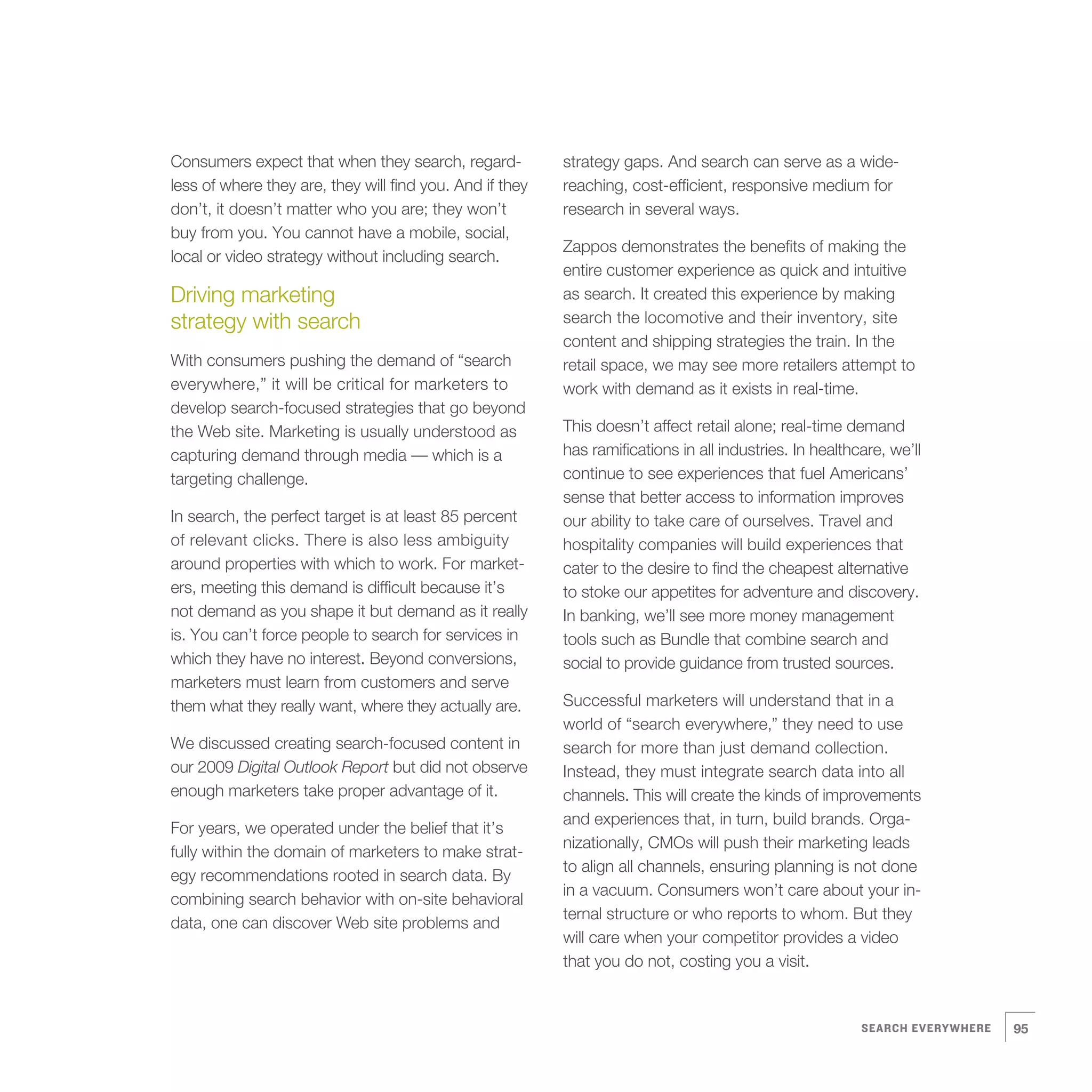 Consumers expect that when they search, regard-           strategy gaps. And search can serve as a wide-
less of where they are, they will find you. And if they   reaching, cost-efficient, responsive medium for
don’t, it doesn’t matter who you are; they won’t          research in several ways.
buy from you. You cannot have a mobile, social,
                                                          Zappos demonstrates the benefits of making the
local or video strategy without including search.
                                                          entire customer experience as quick and intuitive
Driving marketing                                         as search. It created this experience by making
strategy with search                                      search the locomotive and their inventory, site
                                                          content and shipping strategies the train. In the
With consumers pushing the demand of “search              retail space, we may see more retailers attempt to
everywhere,” it will be critical for marketers to         work with demand as it exists in real-time.
develop search-focused strategies that go beyond
the Web site. Marketing is usually understood as          This doesn’t affect retail alone; real-time demand
capturing demand through media — which is a               has ramifications in all industries. In healthcare, we’ll
targeting challenge.                                      continue to see experiences that fuel Americans’
                                                          sense that better access to information improves
In search, the perfect target is at least 85 percent      our ability to take care of ourselves. Travel and
of relevant clicks. There is also less ambiguity          hospitality companies will build experiences that
around properties with which to work. For market-         cater to the desire to find the cheapest alternative
ers, meeting this demand is difficult because it’s        to stoke our appetites for adventure and discovery.
not demand as you shape it but demand as it really        In banking, we’ll see more money management
is. You can’t force people to search for services in      tools such as Bundle that combine search and
which they have no interest. Beyond conversions,          social to provide guidance from trusted sources.
marketers must learn from customers and serve
them what they really want, where they actually are.      Successful marketers will understand that in a
                                                          world of “search everywhere,” they need to use
We discussed creating search-focused content in           search for more than just demand collection.
our 2009 Digital Outlook Report but did not observe       Instead, they must integrate search data into all
enough marketers take proper advantage of it.             channels. This will create the kinds of improvements
                                                          and experiences that, in turn, build brands. Orga-
For years, we operated under the belief that it’s
                                                          nizationally, CMOs will push their marketing leads
fully within the domain of marketers to make strat-
                                                          to align all channels, ensuring planning is not done
egy recommendations rooted in search data. By
                                                          in a vacuum. Consumers won’t care about your in-
combining search behavior with on-site behavioral
                                                          ternal structure or who reports to whom. But they
data, one can discover Web site problems and
                                                          will care when your competitor provides a video
                                                          that you do not, costing you a visit.


                                                                                                         SEARCH EVERYWHERE   95
 