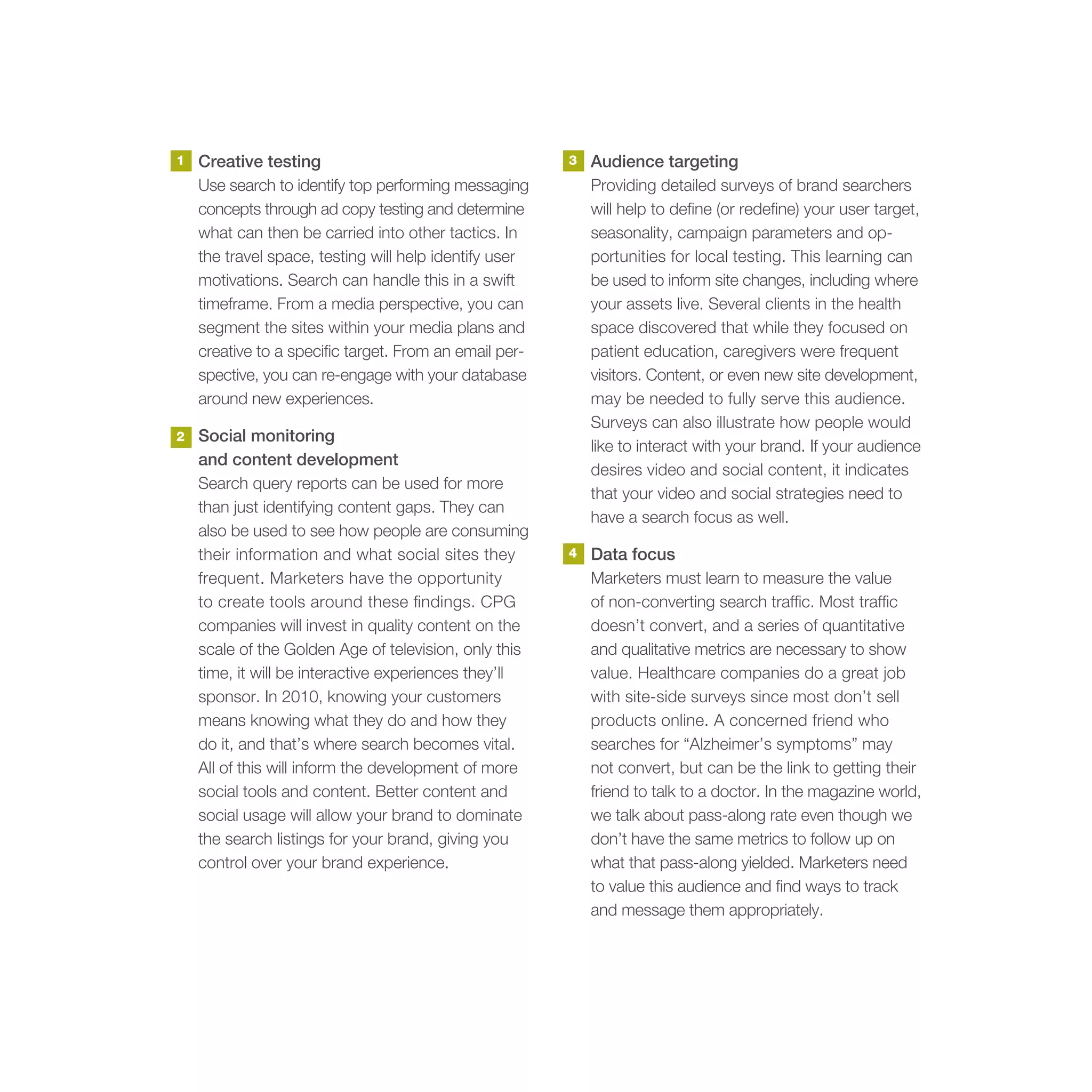 1   Creative testing                                    3   Audience targeting
    Use search to identify top performing messaging         Providing detailed surveys of brand searchers
    concepts through ad copy testing and determine          will help to define (or redefine) your user target,
    what can then be carried into other tactics. In         seasonality, campaign parameters and op-
    the travel space, testing will help identify user       portunities for local testing. This learning can
    motivations. Search can handle this in a swift          be used to inform site changes, including where
    timeframe. From a media perspective, you can            your assets live. Several clients in the health
    segment the sites within your media plans and           space discovered that while they focused on
    creative to a specific target. From an email per-       patient education, caregivers were frequent
    spective, you can re-engage with your database          visitors. Content, or even new site development,
    around new experiences.                                 may be needed to fully serve this audience.
                                                            Surveys can also illustrate how people would
2   Social monitoring
                                                            like to interact with your brand. If your audience
    and content development
                                                            desires video and social content, it indicates
    Search query reports can be used for more
                                                            that your video and social strategies need to
    than just identifying content gaps. They can
                                                            have a search focus as well.
    also be used to see how people are consuming
    their information and what social sites they        4   Data focus
    frequent. Marketers have the opportunity                Marketers must learn to measure the value
    to create tools around these findings. CPG              of non-converting search traffic. Most traffic
    companies will invest in quality content on the         doesn’t convert, and a series of quantitative
    scale of the Golden Age of television, only this        and qualitative metrics are necessary to show
    time, it will be interactive experiences they’ll        value. Healthcare companies do a great job
    sponsor. In 2010, knowing your customers                with site-side surveys since most don’t sell
    means knowing what they do and how they                 products online. A concerned friend who
    do it, and that’s where search becomes vital.           searches for “Alzheimer’s symptoms” may
    All of this will inform the development of more         not convert, but can be the link to getting their
    social tools and content. Better content and            friend to talk to a doctor. In the magazine world,
    social usage will allow your brand to dominate          we talk about pass-along rate even though we
    the search listings for your brand, giving you          don’t have the same metrics to follow up on
    control over your brand experience.                     what that pass-along yielded. Marketers need
                                                            to value this audience and find ways to track
                                                            and message them appropriately.
 