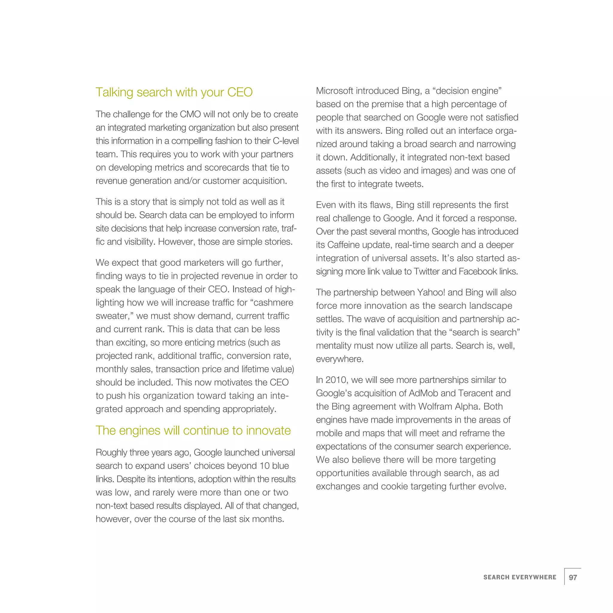 Talking search with your CEO                                 Microsoft introduced Bing, a “decision engine”
                                                             based on the premise that a high percentage of
The challenge for the CMO will not only be to create         people that searched on Google were not satisfied
an integrated marketing organization but also present        with its answers. Bing rolled out an interface orga-
this information in a compelling fashion to their C-level    nized around taking a broad search and narrowing
team. This requires you to work with your partners           it down. Additionally, it integrated non-text based
on developing metrics and scorecards that tie to             assets (such as video and images) and was one of
revenue generation and/or customer acquisition.              the first to integrate tweets.
This is a story that is simply not told as well as it        Even with its flaws, Bing still represents the first
should be. Search data can be employed to inform             real challenge to Google. And it forced a response.
site decisions that help increase conversion rate, traf-     Over the past several months, Google has introduced
fic and visibility. However, those are simple stories.       its Caffeine update, real-time search and a deeper
We expect that good marketers will go further,               integration of universal assets. It’s also started as-
finding ways to tie in projected revenue in order to         signing more link value to Twitter and Facebook links.
speak the language of their CEO. Instead of high-            The partnership between Yahoo! and Bing will also
lighting how we will increase traffic for “cashmere          force more innovation as the search landscape
sweater,” we must show demand, current traffic               settles. The wave of acquisition and partnership ac-
and current rank. This is data that can be less              tivity is the final validation that the “search is search”
than exciting, so more enticing metrics (such as             mentality must now utilize all parts. Search is, well,
projected rank, additional traffic, conversion rate,         everywhere.
monthly sales, transaction price and lifetime value)
should be included. This now motivates the CEO               In 2010, we will see more partnerships similar to
to push his organization toward taking an inte-              Google’s acquisition of AdMob and Teracent and
grated approach and spending appropriately.                  the Bing agreement with Wolfram Alpha. Both
                                                             engines have made improvements in the areas of
The engines will continue to innovate                        mobile and maps that will meet and reframe the
                                                             expectations of the consumer search experience.
Roughly three years ago, Google launched universal
                                                             We also believe there will be more targeting
search to expand users’ choices beyond 10 blue
                                                             opportunities available through search, as ad
links. Despite its intentions, adoption within the results
                                                             exchanges and cookie targeting further evolve.
was low, and rarely were more than one or two
non-text based results displayed. All of that changed,
however, over the course of the last six months.




                                                                                                            SEARCH EVERYWHERE   97
 