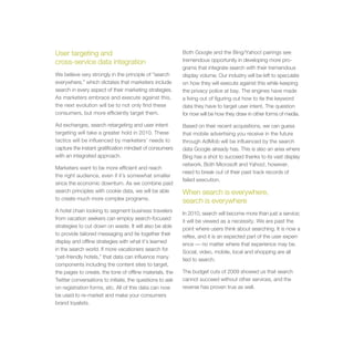User targeting and                                        Both Google and the Bing/Yahoo! pairings see
cross-service data integration                            tremendous opportunity in developing more pro-
                                                          grams that integrate search with their tremendous
We believe very strongly in the principle of “search      display volume. Our industry will be left to speculate
everywhere,” which dictates that marketers include        on how they will execute against this while keeping
search in every aspect of their marketing strategies.     the privacy police at bay. The engines have made
As marketers embrace and execute against this,            a living out of figuring out how to tie the keyword
the next evolution will be to not only find these         data they have to target user intent. The question
consumers, but more efficiently target them.              for now will be how they draw in other forms of media.

Ad exchanges, search retargeting and user intent          Based on their recent acquisitions, we can guess
targeting will take a greater hold in 2010. These         that mobile advertising you receive in the future
tactics will be influenced by marketers’ needs to         through AdMob will be influenced by the search
capture the instant gratification mindset of consumers    data Google already has. This is also an area where
with an integrated approach.                              Bing has a shot to succeed thanks to its vast display
                                                          network. Both Microsoft and Yahoo!, however,
Marketers want to be more efficient and reach
                                                          need to break out of their past track records of
the right audience, even if it’s somewhat smaller
                                                          failed execution.
since the economic downturn. As we combine paid
search principles with cookie data, we will be able       When search is everywhere,
to create much more complex programs.
                                                          search is everywhere
A hotel chain looking to segment business travelers
                                                          In 2010, search will become more than just a service;
from vacation seekers can employ search-focused
                                                          it will be viewed as a necessity. We are past the
strategies to cut down on waste. It will also be able
                                                          point where users think about searching. It is now a
to provide tailored messaging and tie together their
                                                          reflex, and it is an expected part of the user experi-
display and offline strategies with what it’s learned
                                                          ence — no matter where that experience may be.
in the search world. If more vacationers search for
                                                          Social, video, mobile, local and shopping are all
“pet-friendly hotels,” that data can influence many
                                                          tied to search.
components including the content sites to target,
the pages to create, the tone of offline materials, the   The budget cuts of 2009 showed us that search
Twitter conversations to initiate, the questions to ask   cannot succeed without other services, and the
on registration forms, etc. All of this data can now      reverse has proven true as well.
be used to re-market and make your consumers
brand loyalists.
 
