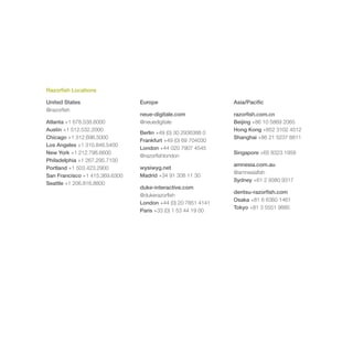 Razorfish Locations

United States                   Europe                        Asia/Pacific
@razorfish
                                neue-digitale.com             razorfish.com.cn
Atlanta +1 678.538.6000         @neuedigitale                 Beijing +86 10 5869 2065
Austin +1 512.532.2000                                        Hong Kong +852 3102 4512
                                Berlin +49 (0) 30 2936388 0
Chicago +1 312.696.5000                                       Shanghai +86 21 5237 8811
                                Frankfurt +49 (0) 69 704030
Los Angeles +1 310.846.5400
                                London +44 020 7907 4545
New York +1 212.798.6600                                      Singapore +65 8323 1958
                                @razorfishlondon
Philadelphia +1 267.295.7100
                                                              amnesia.com.au
Portland +1 503.423.2900        wysiwyg.net
                                                              @amnesiafish
San Francisco +1 415.369.6300   Madrid +34 91 308 11 30
                                                              Sydney +61 2 9380 9317
Seattle +1 206.816.8800
                                duke-interactive.com
                                                              dentsu-razorfish.com
                                @dukerazorfish
                                                              Osaka +81 6 6360 1461
                                London +44 (0) 20 7851 4141
                                                              Tokyo +81 3 5551 9885
                                Paris +33 (0) 1 53 44 19 00
 