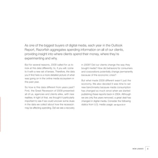 As one of the biggest buyers of digital media, each year in the Outlook
Report, Razorfish aggregates spending information on all of our clients,
providing insight into where clients spend their money, where they’re
experimenting and why.
But for several reasons, 2009 called for us to            in 2009? Did our clients change the way they
look at this data differently; to, if you will, come      bought media? How did behaviors for consumers
to it with a new set of lenses. Therefore, the data       and corporations potentially change permanently
you’ll find here is a more detailed picture of what       because of the economic crisis?
was going on in the online media ecosystem in
                                                          But what made 2009 different wasn’t just the
the past year.
                                                          economy. We also decided it was time to set
So how is this data different from years past?            new benchmarks because media consumption
First, the Great Recession of 2009 presented              has changed so much since when we started
all of us, agencies and clients alike, with new           publishing these reports back in 2004. Although
realities. In light of that, we thought it particularly   we are only five years removed, a great deal has
important to see if we could uncover some clues           changed in digital media. Consider the following
in the data we collect about how the recession            statics from U.S. media usage: see figure 02.01
may be affecting spending. Did we see a recovery




                                                                                                             NEW LENSES   9
 