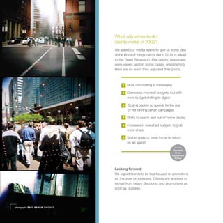 What adjustments did
                                  clients make in 2009?
                                  We asked our media teams to give us some idea
                                  of the kinds of things clients did in 2009 to adjust
                                  to the Great Recession. Our clients’ responses
                                  were varied, and in some cases, enlightening.
                                  Here are six ways they adjusted their plans:



                                       1   More discounting in messaging

                                       2   Decreases in overall budgets, but with
                                           more budget shifting to digital

                                       3   Scaling back in ad spends for the year
                                           or not running certain campaigns

                                       4   Shifts to search and out-of-home display

                                       5   Increases in overall ad budgets to grab
                                           more share

                                       6   Shift in goals — more focus on return
                                           on ad spend
                                                                             Source
                                                                            Razorfish
                                                                             Media
                                                                           Department
                                                                             Survey




                                  Looking forward:
                                  We expect brands to be less focused on promotions
                                  as the year progresses. Clients are anxious to
                                  retreat from heavy discounts and promotions as
                                  soon as possible.




photography PAUL KARLIK CHICAGO
 