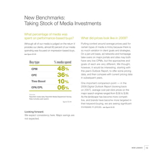 New Benchmarks:
Taking Stock of Media Investments
What percentage of media was
spent on performance-based buys?                                 What did prices look like in 2009?
Although all of our media is judged on the return it             Putting context around average prices paid for
provides our clients, almost 60 percent of our media             certain types of media is tricky because there is
spending was focused on impression-based buys.                   so much variation in client goals and strategies.
see figure 02.04                                                 On a per-unit basis, ad networks and homepage
                                                                 take-overs on major portals and sites may both
                                                                 have very low CPMs, but the approaches and
      Buy type                        % media spend              goals of each are very different. We thought,

         CPM                               48%                   however, it would be interesting, starting with
                                                                 this year’s Outlook Report, to offer some pricing
         CPC                               36%                   data, and then compare with current pricing data
                                                                 in subsequent years.
         Time Based                        10%                   One important comparison point — in the
         CPA/CPL                           06%                   2008 Digital Outlook Report (looking back
                                                                 on 2007), average cost-per-click prices on the
      Sources
                                                                 major search engines ranged from $.56 to $.88.
      Razorfish media data; Razorfish Media Department Survey.   As the landscape has become more competi-
      Data includes paid search.
                                                                 tive, and brands have become more targeted in
                                                  figure 02.04
                                                                 their keyword buying, we are seeing significant
                                                                 increases in prices. see figure 02.05

Looking forward:
We expect consistency here. Major swings are
not expected.




                                                                                                                   NEW LENSES   13
 