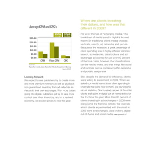 Where are clients investing
                                                               their dollars, and how was that
     Average CPM and CPC’s                                     different in 2009?
                                     2009         2009         For all of the talk of “emerging media,” the
                                     average      median
     $25.00                                                    breakdown of media spend in digital is focused
                                                               mainly on traditional online media choices:
     $20.00
                                                               verticals, search, ad networks and portals.
     $15.00
                                                               Because of the recession, a great percentage of
     $10.00                                                    client spending was in highly-efficient vehicles:
      $5.00                                                    search, ad networks, data brokers and ad
      $0.00                                                    exchanges accounted for just over 50 percent
                   CPM        Video CPM           CPC          of the total. Note, however, that classifications
    Sources                                                    can be hard to make, and that things like social
    Razorfish media data; Razorfish Media Department Survey.
                                                figure 02.05   and verticals can be contained within networks
                                                               and portals. see figure 02.06

Looking forward:                                               Still, despite the demand for efficiency, clients
We expect to see publishers try to create more                 were willing to experiment in 2009. When we
and more premium inventory as well as pull back                asked our media teams about client spending in
non-guaranteed inventory from ad networks as                   channels that were new to them, we found some
they build their own exchanges. With more dollars              robust statistics. One hundred percent of Razorfish
going into digital, publishers will try to take more           clients that spent in digital out-of-home did so for
control over their inventory, and in a revived                 the first time this year. More than 80 percent of
economy, we expect prices to rise this year.                   clients investing in ad exchanges in 2009 were
                                                               doing so for the first time. All told, the channels
                                                               which clients experimented with the most in
                                                               2009 were ad exchanges, data brokers, digital
                                                               out-of-home and social media. see figure 02.07
 