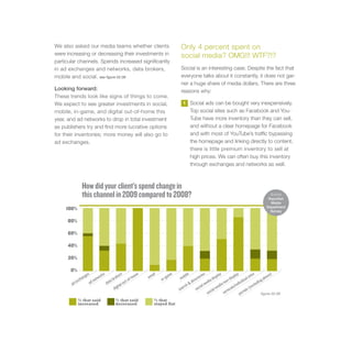 We also asked our media teams whether clients                                Only 4 percent spent on
were increasing or decreasing their investments in                           social media? OMG!!! WTF?!?
particular channels. Spends increased significantly
in ad exchanges and networks, data brokers,                                  Social is an interesting case. Despite the fact that
mobile and social. see figure 02.08                                          everyone talks about it constantly, it does not gar-
                                                                             ner a huge share of media dollars. There are three
Looking forward:                                                             reasons why:
These trends look like signs of things to come.
We expect to see greater investments in social,                               1     Social ads can be bought very inexpensively.
mobile, in-game, and digital out-of-home this                                       Top social sites such as Facebook and You-
year, and ad networks to drop in total investment                                   Tube have more inventory than they can sell,
as publishers try and find more lucrative options                                   and without a clear homepage for Facebook
for their inventories; more money will also go to                                   and with most of YouTube’s traffic bypassing
ad exchanges.                                                                       the homepage and linking directly to content,
                                                                                    there is little premium inventory to sell at
                                                                                    high prices. We can often buy this inventory
                                                                                    through exchanges and networks as well.



              How did your client’s spend change in
              this channel in 2009 compared to 2008?                                                                                               Source
                                                                                                                                                  Razorfish
                                                                                                                                                   Media
                                                                                                                                                 Department
     100%                                                                                                                                          Survey

     80%

     60%

     40%

     20%

       0%
                ges      ork
                            s           ers         om
                                                      e     ail         e       bile          ries        pla
                                                                                                             y
                                                                                                                        pla
                                                                                                                            y           ites          ve)
             han      etw           rok          f-h      em         gam     mo           cto          dis           dis            al s           abo
          exc                   ta b          t-o                 in-                 dire         dia            on-           idu            ing
                    dn        da            ou                                                   me            an              v
       ad          a
                                       ital                                    rch
                                                                                    &
                                                                                             ial           edi             ndi              lud
                                    dig                                                                                ls/i              exc
                                                                            sea           soc        cia
                                                                                                        lm          ica             ls (
                                                                                                   so           vert          po rta             figure 02.08
            % that said               % that said            % that
            increased                 decreased              stayed flat
 