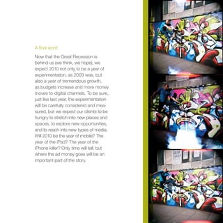 A final word
Now that the Great Recession is
behind us (we think, we hope), we
expect 2010 not only to be a year of
experimentation, as 2009 was, but
also a year of tremendous growth,
as budgets increase and more money
moves to digital channels. To be sure,
just like last year, the experimentation
will be carefully considered and mea-
sured, but we expect our clients to be
hungry to stretch into new places and
spaces, to explore new opportunities,
and to reach into new types of media.
Will 2010 be the year of mobile? The
year of the iPad? The year of the
iPhone killer? Only time will tell, but
where the ad money goes will be an
important part of the story.
 