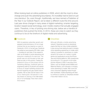 When looking back at online publishers in 2009, which did the most to drive
    change and push the advertising boundaries, it’s incredibly hard to land on just
    one standout. So, even though, traditionally, we have named a Publisher of
    the Year in our Outlook Report, we’ve taken a different route this time around.
    Last year drove change in many areas of digital marketing: smarter targeting,
    location-based social technology, even mobile creative that actually engaged
    users. Therefore, in lieu of picking one shining star, below are a handful of
    publishers that pushed the limits; In 2010, these are ones to watch as they
    continue to be at the forefront of digital media and advertising.

    1   Facebook                                       2   Greystripe
        With its explosive subscriber growth and           Although officially a mobile advertising
        apparent social dominance, it’s not a huge         network, Greystripe proved an advertising
        surprise that we are keeping our eyes on           engine that fired up many mobile publishers;
        Facebook in 2010. In the last year, Facebook       it was among those taking the lead in bringing
        has added an eye-popping 200 million users         richer advertising experiences to mobile users,
        — doubling its user base. It has staked its        making it possible for advertisers to create
        claim as the leader in social networking and       dynamic full-screen rich media in mobile
        everyone is waiting for its next trick. The        games and applications across the iPhone,
        growth was not only focused on their user          Java and Android platforms. With smartphones
        base but also on the product. Feeling the          accounting for 15.4 percent of all mobile
        pressure to focus on the product and its           phones shipped in 2009, it was about time.
        marketing offerings, Facebook grew its             Others, such as Google-owned AdMob and
        engineering staff by 50 percent and started        Millennial Media, soon followed in bringing




3
        to focus on simple marketing solutions like        richer advertising to mobile. With more and
        learned targeting and geo-based status             more consumers digesting media through
        updates. We’ve seen the fan base of one            their handhelds, mobile advertising will need
        of our clients grow 150 percent in one             to continue to surprise us; Greystripe showed
        day based on placing a non-offer based             it has what it takes to do so.
        ad on its homepage. Now that’s reach.
        And reward.



                                                                                         PUBLISHERS TO WATCH IN 2010   25
 