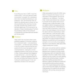 3   Hulu
                                                         5   MySpace
                                                             While social platforms took off in 2009, many
    If one thing was clear in 2009, it was that
                                                             failed to recognize the treasure-trove of
    choice is king — and as on-demand media
                                                             information at their fingertips. One that did
    consumption increased, the marketplace
                                                             is MySpace; yes, MySpace. The News
    took notice by adapting advertising to user
                                                             Corp.-owned social network has continued
    preference. Hulu reinvented the video ad
                                                             to innovate and be ahead of the curve in
    platform by allowing users to choose not only
                                                             utilizing its users’ profile information to help
    whose advertising they would see, but also
                                                             put together relevant messaging and smart
    how often and when they wanted to see it.
                                                             advertising opportunities. While MySpace
    As Hulu’s tagline says: TV on your terms. As
                                                             may have taken a backseat to other rising
    reported in Vivaki’s marketing report The Pool,
                                                             stars in the social category, it took its loss of
    the ad-selector model on Hulu produced
                                                             the driver’s seat as an opportunity to realize
    a 33 percent lift in purchase intent over standard
                                                             what it really was: a niche site which caters
    pre-roll executions.
                                                             to a young, music-hungry audience. Further,
4   Pandora                                                  it has learned to become comfortable with
                                                             that position. As it goes through this transition,
    Video wasn’t the only place where online                 MySpace has learned how to leverage the
    publishers adapted to consumers’ passions                strengths of its community, encouraging a
    for on-demand media — and advertising
                                                             high level of user interaction within high-quality
    consumption — on their own terms. Pandora
                                                             original entertainment content.
    is one of a number of services that acts as a
    predictor for the music that speaks to each              We’ve seen how well this works for marketers,
    individual listener, making like-minded                  first-hand — for one of our key retail clients,
    suggestions based on their love for one song             MySpace built a program for young couples,
    or artist. Pandora extended that intelligence            leveraging age, demo and relationship status
    to tight behavioral — and one might say                  targeting to recruit for a reality TV-like contest,
    emotional — targeting capabilities based on              allowing one lucky couple to win their wedding
    the music and artists each listener consumes,            registry at the partnering retailer. In addition,
    making the advertising part of the user                  their entire wedding was planned by the
    experience and less of an interruption.                  MySpace audience and MySpace hosted and
                                                             documented the entire journey, producing
                                                             video of the couple shopping at the retailer to
                                                             pick out items from their registry. It’s that deep
                                                             understanding of its audience that will attract
                                                             advertisers, and, we hope, secure the social
                                                             net’s future.
 