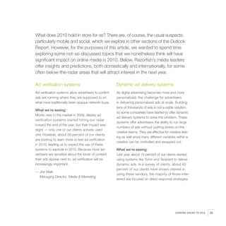 4   What does 2010 hold in store for us? There are, of course, the usual suspects:
    particularly mobile and social, which we explore in other sections of the Outlook
    Report. However, for the purposes of this article, we wanted to spend time
    exploring some not-so-discussed topics that we nonetheless think will have
    significant impact on online media in 2010. Below, Razorfish’s media leaders
    offer insights and predictions, both domestically and internationally, for some
    often below-the-radar areas that will attract interest in the next year.

    Ad verification systems                                Dynamic ad delivery systems
    Ad verification systems allow advertisers to confirm   As digital advertising becomes more and more
    ads are running where they are supposed to on          personalized, the challenge for advertisers
    what have traditionally been opaque network buys.      is delivering personalized ads at scale. Building
                                                           tens of thousands of ads is not a viable solution,
    What we’re seeing:
                                                           so some companies have started to offer dynamic
    Mostly new to the market in 2009, display ad
                                                           ad delivery systems to solve this problem. These
    verification systems started hitting our radar
                                                           systems offer advertisers the ability to run large
    toward the end of the year, but their impact was
                                                           numbers of ads without putting stress on the
    slight — only one of our clients actively used
                                                           creative teams. They are effective for creative test-
    one. However, about 20 percent of our clients
                                                           ing as well since many different variables within a
    are looking to learn more or test ad verification
                                                           creative can be controlled and swapped out.
    in 2010, leading us to expect the use of these
    systems to explode in 2010. Because most ad-           What we’re seeing:
    vertisers are sensitive about the kinds of content     Last year, about 15 percent of our clients started
    their ads appear next to, ad verification will be      using systems like Tumri and Teracent to deliver
    increasingly important.                                dynamic ads. In a survey of clients, about 40
                                                           percent of our clients have shown interest in
    — Joe Mele
                                                           using these vendors; the majority of those inter-
      Managing Director, Media & Marketing
                                                           ested are focused on direct response strategies.




                                                                                                      LOOKING AHEAD TO 2010   29
 