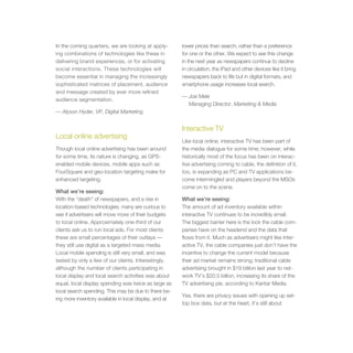 In the coming quarters, we are looking at apply-        lower prices than search, rather than a preference
ing combinations of technologies like these in          for one or the other. We expect to see this change
delivering brand experiences, or for activating         in the next year as newspapers continue to decline
social interactions. These technologies will            in circulation, the iPad and other devices like it bring
become essential in managing the increasingly           newspapers back to life but in digital formats, and
sophisticated matrices of placement, audience           smartphone usage increases local search.
and message created by ever more refined
                                                        — Joe Mele
audience segmentation.
                                                          Managing Director, Marketing & Media
— Alyson Hyder, VP, Digital Marketing


                                                        Interactive TV
Local online advertising
                                                        Like local online, interactive TV has been part of
Though local online advertising has been around         the media dialogue for some time; however, while
for some time, its nature is changing, as GPS-          historically most of the focus has been on interac-
enabled mobile devices, mobile apps such as             tive advertising coming to cable, the definition of it,
FourSquare and geo-location targeting make for          too, is expanding as PC and TV applications be-
enhanced targeting.                                     come intermingled and players beyond the MSOs
                                                        come on to the scene.
What we’re seeing:
With the “death” of newspapers, and a rise in           What we’re seeing:
location-based technologies, many are curious to        The amount of ad inventory available within
see if advertisers will move more of their budgets      interactive TV continues to be incredibly small.
to local online. Approximately one-third of our         The biggest barrier here is the lock the cable com-
clients ask us to run local ads. For most clients       panies have on the headend and the data that
these are small percentages of their outlays —          flows from it. Much as advertisers might like inter-
they still use digital as a targeted mass media.        active TV, the cable companies just don’t have the
Local mobile spending is still very small, and was      incentive to change the current model because
tested by only a few of our clients. Interestingly,     their ad market remains strong; traditional cable
although the number of clients participating in         advertising brought in $19 billion last year to net-
local display and local search activities was about     work TV’s $20.5 billion, increasing its share of the
equal, local display spending was twice as large as     TV advertising pie, according to Kantar Media.
local search spending. This may be due to there be-
                                                        Yes, there are privacy issues with opening up set-
ing more inventory available in local display, and at
                                                        top box data, but at the heart, it’s still about
 