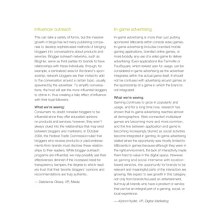 Influencer outreach                                      In-game advertising
This can take a variety of forms, but the massive        In-game advertising is more than just putting
growth in blogs has led many publishing compa-           sponsored billboards within console video games.
nies to develop sophisticated methods of bringing        In-game advertising includes branded mobile
bloggers into conversations about products and           gaming applications, branded online games, or
services. Blogger outreach networks, such as             more broadly, any use of a video game to deliver
BlogHer, serve as third parties for brands to have       advertising. Even applications like Farmville or
relationships with these individuals, through, for       FourSquare, which reward user for usage, can be
example, a centralized area for the brand’s spon-        considered in-game advertising as the advertiser
sorship; network bloggers are then invited to add        integrates within the actual game itself. It should
to the conversation around a certain topic, usually      not be confused with advertising around games or
spawned by the advertiser. To amplify conversa-          the sponsorship of a game in which the brand is
tions, the host will ask the more influential bloggers   not integrated.
to chime in, thus creating a halo effect of influence
                                                         What we’re seeing:
with their loyal followers.
                                                         Gaming continues to grow in popularity and
What we’re seeing:                                       usage, and for a long time now, research has
Consumers no doubt consider bloggers to be               shown that in-game advertising reaches almost
influential since they offer educated opinions           all demographics. Web-connected multiplayer
on products and services; however, they aren’t           games are becoming more and more common,
always clued into the relationships that may exist       and the line between application and game is
between bloggers and marketers. In October               becoming increasingly blurred as social activities
2009, the Federal Trade Commission ruled that            become integrated in gaming. In-game advertising
bloggers who receive products or paid endorse-           stalled when the opportunity was mostly limited to
ments from brands must disclose these relation-          billboards in games because although they were in
ships to their readers. While blogger outreach           the right environment, the lack of interactivity made
programs are influential, we may possibly see their      them hard to value in the digital space. However,
effectiveness diminish if the increased need for         as gaming and social intertwine with location-
transparency hampers the degree to which read-           based services, the opportunity for brands to be
ers trust that their favorite bloggers’ opinions and     relevant and meaningful parts of the interaction are
recommendations are truly authentic.                     growing. We expect to see growth in this category
                                                         not only from brands focused on entertainment,
— Debrianna Obara, VP, Media
                                                         but truly all brands who have a product or service
                                                         that can be an integral part of a gaming, social, or
                                                         local experience.

                                                         — Alyson Hyder, VP, Digital Marketing
 