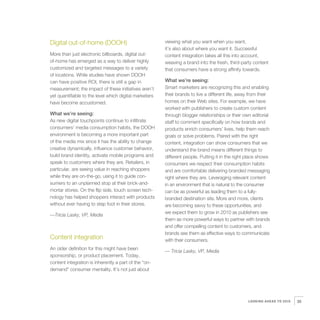 Digital out-of-home (DOOH)                              viewing what you want when you want,
                                                        it’s also about where you want it. Successful
More than just electronic billboards, digital out-      content integration takes all this into account,
of-home has emerged as a way to deliver highly          weaving a brand into the fresh, third-party content
customized and targeted messages to a variety           that consumers have a strong affinity towards.
of locations. While studies have shown DOOH
can have positive ROI, there is still a gap in          What we’re seeing:
measurement; the impact of these initiatives aren’t     Smart marketers are recognizing this and enabling
yet quantifiable to the level which digital marketers   their brands to live a different life, away from their
have become accustomed.                                 homes on their Web sites. For example, we have
                                                        worked with publishers to create custom content
What we’re seeing:                                      through blogger relationships or their own editorial
As new digital touchpoints continue to infiltrate       staff to comment specifically on how brands and
consumers’ media consumption habits, the DOOH           products enrich consumers’ lives, help them reach
environment is becoming a more important part           goals or solve problems. Paired with the right
of the media mix since it has the ability to change     content, integration can show consumers that we
creative dynamically, influence customer behavior,      understand the brand means different things to
build brand identity, activate mobile programs and      different people. Putting it in the right place shows
speak to customers where they are. Retailers, in        consumers we respect their consumption habits
particular, are seeing value in reaching shoppers       and are comfortable delivering branded messaging
while they are on-the-go, using it to guide con-        right where they are. Leveraging relevant content
sumers to an unplanned stop at their brick-and-         in an environment that is natural to the consumer
mortar stores. On the flip side, touch screen tech-     can be as powerful as leading them to a fully-
nology has helped shoppers interact with products       branded destination site. More and more, clients
without ever having to step foot in their stores.       are becoming savvy to these opportunities, and
                                                        we expect them to grow in 2010 as publishers see
—Tricia Lasky, VP, Media
                                                        them as more powerful ways to partner with brands
                                                        and offer compelling content to customers, and
                                                        brands see them as effective ways to communicate
Content integration                                     with their consumers.
An older definition for this might have been
                                                        — Tricia Lasky, VP, Media
sponsorship, or product placement. Today,
content integration is inherently a part of the “on-
demand” consumer mentality. It’s not just about




                                                                                                  LOOKING AHEAD TO 2010   35
 