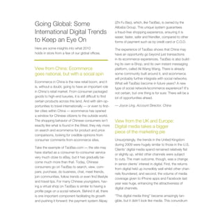Going Global: Some                                          (Zhi Fu Bao), which, like TaoBao, is owned by the
                                                            Alibaba Group. This unique system guarantees
International Digital Trends                                a fraud-free shopping experience, ensuring it is
                                                            easier, faster, safer and friendlier, compared to other
to Keep an Eye On                                           forms of payment such as by credit card or C.O.D.
Here are some insights into what 2010                       The experience of TaoBao shows that China may
holds in store from a few of our global offices.            have an opportunity go beyond just transactions
                                                            in its ecommerce experiences. TaoBao is also build-
                                                            ing its own e-Shop, and its own instant messaging
View from China: Ecommerce                                  platform, called Ali Wang Wang. There is already
goes national, but with a social spin                       some community built around it, and ecommerce
                                                            will probably further integrate with social networks.
Ecommerce in China is the new retail boom, and it           What will TaoBao become in future years? A new
is, without a doubt, going to have an important role        type of social network/ecommerce experience? It’s
in China’s retail market. From consumer packaged            not certain, but one thing is for sure: There will be a
goods to high-end luxuries, it is still difficult to find   lot of opportunities ahead.
certain products across this land. And with slim op-
portunities to travel internationally — or even to first-   — Joyce Ling, Account Director, China
tier cities within China — ecommerce has opened
a window for Chinese citizens to the outside world.
The shopping behavior of Chinese consumers isn’t            View from the UK and Europe:
exactly like what is found in the West; they rely more      Digital media takes a bigger
on search and ecommerce for product and price
                                                            piece of the marketing pie
comparisons, looking for credible opinions from
consumer comments from ecommerce sites.                     Unsurprisingly, the trends in the United Kingdom
                                                            during 2009 were hugely similar to those in the U.S.
Take the example of TaoBao.com — the site may
                                                            Clients’ digital media spend remained relatively flat
have started as a consumer-to-consumer service
                                                            or slightly up, whilst other channels were subject
very much close to eBay, but it has gradually be-
                                                            to cuts. The main outcome, though, was a change
come much more than that. Today, Chinese
                                                            in senior clients’ interest in digital. First, the returns
consumers go on TaoBao to search, view, com-
                                                            from digital held up incredibly well whilst other chan-
pare, purchase, do business, chat, meet friends,
                                                            nels floundered, and second, the volume of media
join communities, follow trends or even find lifestyle
                                                            coverage given to iPhone apps and Facebook last
and travel tips. For many Chinese youngsters, hav-
                                                            year was huge, enhancing the attractiveness of
ing a virtual shop on TaoBao is similar to having a
                                                            digital channels.
profile page on a social network. Behind it all, there
is one important component facilitating its growth          “This digital media thing” became amazingly tan-
and pushing it forward: the payment system Alipay           gible, but it didn’t look like media. This conundrum
 