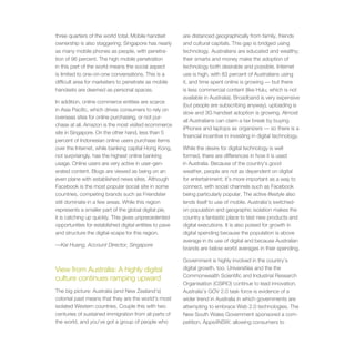 three quarters of the world total. Mobile handset        are distanced geographically from family, friends
ownership is also staggering; Singapore has nearly       and cultural capitals. This gap is bridged using
as many mobile phones as people, with penetra-           technology. Australians are educated and wealthy;
tion of 96 percent. The high mobile penetration          their smarts and money make the adoption of
in this part of the world means the social aspect        technology both desirable and possible. Internet
is limited to one-on-one conversations. This is a        use is high, with 83 percent of Australians using
difficult area for marketers to penetrate as mobile      it, and time spent online is growing — but there
handsets are deemed as personal spaces.                  is less commercial content (like Hulu, which is not
                                                         available in Australia). Broadband is very expensive
In addition, online commerce entities are scarce
                                                         (but people are subscribing anyway), uploading is
in Asia Pacific, which drives consumers to rely on
                                                         slow and 3G handset adoption is growing. Almost
overseas sites for online purchasing, or not pur-
                                                         all Australians can claim a tax break by buying
chase at all. Amazon is the most visited ecommerce
                                                         iPhones and laptops as organizers — so there is a
site in Singapore. On the other hand, less than 5
                                                         financial incentive in investing in digital technology.
percent of Indonesian online users purchase items
over the Internet, while banking capital Hong Kong,      While the desire for digital technology is well
not surprisingly, has the highest online banking         formed, there are differences in how it is used
usage. Online users are very active in user-gen-         in Australia. Because of the country’s good
erated content. Blogs are viewed as being on an          weather, people are not as dependent on digital
even plane with established news sites. Although         for entertainment; it’s more important as a way to
Facebook is the most popular social site in some         connect, with social channels such as Facebook
countries, competing brands such as Friendster           being particularly popular. The active lifestyle also
still dominate in a few areas. While this region         lends itself to use of mobile. Australia’s switched-
represents a smaller part of the global digital pie,     on population and geographic isolation makes the
it is catching up quickly. This gives unprecedented      country a fantastic place to test new products and
opportunities for established digital entities to pave   digital executions. It is also poised for growth in
and structure the digital-scape for this region.         digital spending because the population is above
                                                         average in its use of digital and because Australian
—Kai Huang, Account Director, Singapore
                                                         brands are below world averages in their spending.

                                                         Government is highly involved in the country’s
View from Australia: A highly digital                    digital growth, too. Universities and the the
                                                         Commonwealth Scientific and Industrial Research
culture continues ramping upward
                                                         Organisation (CSIRO) continue to lead innovation.
The big picture: Australia (and New Zealand’s)           Australia’s GOV 2.0 task force is evidence of a
colonial past means that they are the world’s most       wider trend in Australia in which governments are
isolated Western countries. Couple this with two         attempting to embrace Web 2.0 technologies. The
centuries of sustained immigration from all parts of     New South Wales Government sponsored a com-
the world, and you’ve got a group of people who          petition, Apps4NSW, allowing consumers to
 