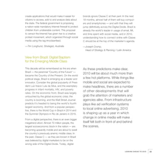 create applications that would make it easier for      brands ignore Classe C at their peril. In the next
citizens to access, add to and analyze data about      18 months, almost half of them will buy comput-
the state. The federal government is proposing         ers and smartphones — and with that they will
a nation-wide mandatory Internet firewall to protect   jump definitively across the Digital Divide. Brazil is
children from undesirable content. This proposal       already the world’s leader in usage of email, IM,
to censor the Internet has given rise to a creative    and time spent with social media, and in 2010,
protest movement, which organized through social       understanding how to connect online with Classe
media using the tag #nocleanfeed.                      C should be at the top of the marketer’s agenda.

—Tim Longhurst, Strategist, Australia                  —Joseph Crump,
                                                        Head of Strategy & Planning / Latin America


View from Brazil: Digital Baptism
for the Emerging Middle Class

This decade will be remembered as the era when         As these predictions make clear,
Brazil — the perennial “Country of the Future” —
                                                       2010 will be about much more than
became the Country of the Present. On the world
political stage, Brazil is emerging as a leader and    a few hot platforms. While things like
innovator. Consider the global popularity of Presi-    mobile and social are expected to
dent Luiz Inácio Lula da Silva, and the exemplary      make headlines, there are a number
progress in infant mortality, HIV, and poverty
                                                       of other developments that will
rates. On the economic front, Brazil was largely
untouched by the global economic crisis; the           grab the attention of marketers and
country is booming, and the Wall Street Journal        agencies alike. From infrastructure
predicts it’s headed to being the world’s fourth       plays like ad verification systems
largest economy. And from a popular perspec-
tive, there is the World Cup in Brazil in 2014 and
                                                       to local online advertising, 2010
the Summer Olympics in Rio de Janeiro in 2016.         is shaping up as a year in which
                                                       change in online media will make
From a digital perspective, there is an even bigger
megatrend afoot: Almost 70 million people, the         itself felt both in front of and behind
largest socioeconomic block in the nation — are        the scenes.
becoming upwardly mobile and are about to swell
the country’s previously anemic middle class. In
the past, Classe C — as they are known in Brazil
was believed by digital marketers to be on the
wrong side of the Digital Divide. Today, digital


                                                                                                  LOOKING AHEAD TO 2010   39
 