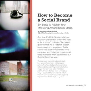 How to Become
a Social Brand
Six Steps to Realign Your
Marketing Around Social Media
By Andrea Harrison, VP Strategy
& Joe Mele, Managing Director, Marketing & Media


Quiz time: It’s 2010. What’s the biggest
unknown for marketers today? The state
of the economy? Not quite. The biggest
question mark we at Razorfish see can
be summed up in two words: “Social
Media.” Not at all coincidentally, social
media was also the biggest question mark
facing marketers when we published our
Outlook Report last year.

There’s a reason why social media continues to
be a quandary for marketers and their agency
partners: They haven’t adapted their organizations
to the social behaviors driving social media. Further,
many of them don’t even realize that it’s their
problem. A recent eMarketer report summed it up
nicely; it found that 37 percent of brands indicate
their main barrier to adoption of social is simply that
they don’t know where to begin. see figure 05.01




                                                   HOW TO BECOME A SOCIAL BRAND   41
 