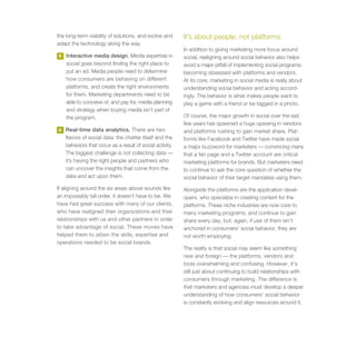 the long-term viability of solutions, and evolve and       It’s about people, not platforms
adapt the technology along the way.
                                                           In addition to giving marketing more focus around
5   Interactive media design. Media expertise in           social, realigning around social behavior also helps
    social goes beyond finding the right place to          avoid a major pitfall of implementing social programs:
    put an ad. Media people need to determine              becoming obsessed with platforms and vendors.
    how consumers are behaving on different                At its core, marketing in social media is really about
    platforms, and create the right environments           understanding social behavior and acting accord-
    for them. Marketing departments need to be             ingly. The behavior is what makes people want to
    able to conceive of, and pay for, media planning       play a game with a friend or be tagged in a photo.
    and strategy when buying media isn’t part of
    the program.                                           Of course, the major growth in social over the last
                                                           few years has spawned a huge upswing in vendors
6   Real-time data analytics. There are two                and platforms rushing to gain market share. Plat-
    flavors of social data: the chatter itself and the     forms like Facebook and Twitter have made social
    behaviors that occur as a result of social activity.   a major buzzword for marketers — convincing many
    The biggest challenge is not collecting data —         that a fan page and a Twitter account are critical
    it’s having the right people and partners who          marketing platforms for brands. But marketers need
    can uncover the insights that come from the            to continue to ask the core question of whether the
    data and act upon them.                                social behavior of their target mandates using them.
If aligning around the six areas above sounds like         Alongside the platforms are the application devel-
an impossibly tall order, it doesn’t have to be. We        opers, who specialize in creating content for the
have had great success with many of our clients,           platforms. These niche industries are now core to
who have realigned their organizations and their           many marketing programs, and continue to gain
relationships with us and other partners in order          share every day, but, again, if use of them isn’t
to take advantage of social. These moves have              anchored in consumers’ social behavior, they are
helped them to attain the skills, expertise and            not worth employing.
operations needed to be social brands.
                                                           The reality is that social may seem like something
                                                           new and foreign — the platforms, vendors and
                                                           tools overwhelming and confusing. However, it’s
                                                           still just about continuing to build relationships with
                                                           consumers through marketing. The difference is
                                                           that marketers and agencies must develop a deeper
                                                           understanding of how consumers’ social behavior
                                                           is constantly evolving and align resources around it.
 