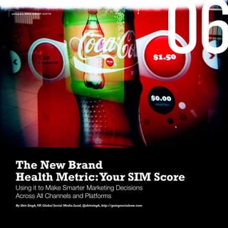 photography GREG CARLEY AUSTIN




                                                                                       06
  The New Brand
  Health Metric: Your SIM Score
  Using it to Make Smarter Marketing Decisions
  Across All Channels and Platforms
  By Shiv Singh, VP, Global Social Media Lead, @shivsingh, http://goingsocialnow.com
 