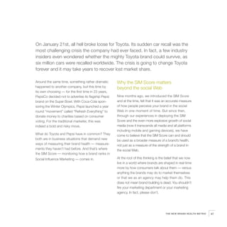 6   On January 21st, all hell broke loose for Toyota. Its sudden car recall was the
    most challenging crisis the company had ever faced. In fact, a few industry
    insiders even wondered whether the mighty Toyota brand could survive, as
    six million cars were recalled worldwide. The crisis is going to change Toyota
    forever and it may take years to recover lost market share.

    Around the same time, something rather dramatic
    happened to another company, but this time by
                                                          Why the SIM Score matters
                                                          beyond the social Web
    its own choosing — for the first time in 23 years,
    PepsiCo decided not to advertise its flagship Pepsi   Nine months ago, we introduced the SIM Score
    brand on the Super Bowl. With Coca-Cola spon-         and at the time, felt that it was an accurate measure
    soring the Winter Olympics, Pepsi launched a year     of how people perceive your brand in the social
    round “movement” called “Refresh Everything” to       Web in one moment of time. But since then,
    donate money to charities based on consumer           through our experiences in deploying the SIM
    voting. For the traditional marketer, this was        Score and the even more explosive growth of social
    indeed a bold and risky move.                         media (now it transcends all media and all platforms
                                                          including mobile and gaming devices), we have
    What do Toyota and Pepsi have in common? They         come to believe that the SIM Score can and should
    both are in business situations that demand new       be used as a broader measure of a brand’s health,
    ways of measuring their brand health — measure-       not just as a measure of the strength of a brand in
    ments they haven’t had before. And that’s where       the social Web.
    the SIM Score — monitoring how a brand ranks in
    Social Influence Marketing — comes in.                At the root of this thinking is the belief that we now
                                                          live in a world where brands are shaped in real-time
                                                          more by how consumers talk about them — versus
                                                          anything the brands may do to market themselves
                                                          or that we as an agency may help them do. This
                                                          does not mean brand-building is dead. You shouldn’t
                                                          fire your marketing department or your marketing
                                                          agency. In fact, please don’t.




                                                                                             THE NEW BRAND HEALTH METRIC   47
 
