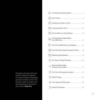 01 The Razorfish Outlook Report ............................. 4
                                        02 New Lenses .......................................................... 8
                                        03 Publishers to Watch in 2010 .............................. 24
                                        04 Looking Ahead to 2010 ...................................... 28
                                        05 How to Become a Social Brand ........................ 40
                                        06 The New Brand................................................... 46
                                           Your SIM Score
                                                          Health Metric:




                                        07 One-to-One Marketing to the Masses .............. 52
                                        08 How the Ad Exchange Ecosystem Works ........ 58
                                        09 Measuring What Matters ................................... 62
                                        10 The Power of Small Thinking............................. 68
                                               Becoming More Agile:
                                         11    Iterating for Innovation....................................... 74



All imagery in this year’s report was    12 It’s Time for Everyday Innovation ...................... 78
created by Razorfish employees
from around the globe. Photographs       13 Retail Therapy .................................................... 84
were shot on Kodak 120 VC or Tri-X
film with a Holga 120 camera. To all
who helped produce this beautiful
                                         14 The Fragmented Consumer............................... 88
body of work, Thank You.
                                         15 Search Everywhere ............................................ 92
                                                                                                                     3
 