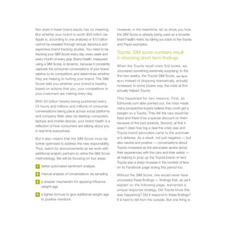 Nor does it mean brand equity has no meaning.           However, in the meantime, let us show you how
But whether your brand is worth $55 billion (as         the SIM Score is already being used as a broader
Apple is, according to one analysis) or $10 billion     brand health metric by taking you back to the Toyota
cannot be revealed through annual, laborious and        and Pepsi examples.
expensive brand tracking studies. You need to be
tracking your SIM Score every day, every week and       Toyota: SIM score numbers result
every month of every year. Brand health, measured       in shocking short term findings
using a SIM Score, is dynamic, because it constantly
                                                        When the Toyota recall crisis first broke, we
captures the consumer conversations of your brand
                                                        uncovered something extremely surprising. In the
relative to its competitors and determines whether
                                                        first two weeks, the Toyota SIM Score, (see figure
they are helping or hurting your brand. The SIM
                                                        06.01) instead of dropping dramatically, actually
Score tells you whether your brand is healthy,
                                                        increased. In some bizarre way, the crisis at first
based on actions that you, your competitors or
                                                        actually helped Toyota.
your customers are making every day.
                                                        This happened for two reasons. First, as
With 50 billion tweets being published every
                                                        Edmunds.com later pointed out, the crisis made
24 hours and millions and millions of consumer
                                                        many prospective buyers believe they could get a
conversations taking place across social platforms
                                                        bargain on a Toyota. They felt the cars would be
and company Web sites via desktop computers,
                                                        fixed and there’d be a special discount on them
laptops and mobile devices, your brand health is a
                                                        because of the bad publicity. Second, at first it
reflection of how consumers are talking about you
                                                        wasn’t clear how big a deal the crisis was and
in real-time everywhere.
                                                        Toyota brand advocates came to the automak-
But it also means that the SIM Score must be            er’s defense. As a result, not just negative — but
further optimized to address this new responsibility.   also neutral and positive — conversations about
Thus, watch for announcements as we work with           Toyota increased as the advocates spoke about
additional analytic partners to refine the SIM Score    their experiences with the cars and their safety —
methodology. We will be focusing on four areas:         all helping to prop up the Toyota brand. In fact,
                                                        Toyota saw a sharp increase in the number of fans
1   better automated sentiment analysis                 on its Facebook page during this period too.
2   manual analysis of conversations via sampling       Without the SIM Score, one would never have
3   a sharper mechanism for applying influence          uncovered these findings — findings that, as we’ll
    weight-age                                          explain on the following page, warranted a
                                                        unique response strategy. Did Toyota know this
4   a tighter formula to give additional weight-age     was happening? Did it respond to these findings?
    to positive mentions                                It is hard to tell from the outside. But one thing is
 
