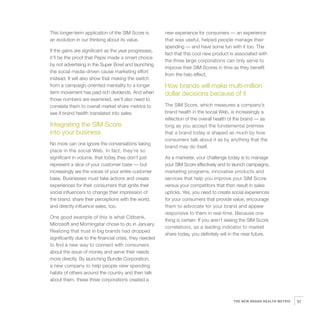 This longer-term application of the SIM Score is         new experience for consumers — an experience
an evolution in our thinking about its value.            that was useful, helped people manage their
                                                         spending — and have some fun with it too. The
If the gains are significant as the year progresses,
                                                         fact that this cool new product is associated with
it’ll be the proof that Pepsi made a smart choice
                                                         the three large corporations can only serve to
by not advertising in the Super Bowl and launching
                                                         improve their SIM Scores in time as they benefit
the social media-driven cause marketing effort
                                                         from the halo effect.
instead. It will also show that making the switch
from a campaign-oriented mentality to a longer           How brands will make multi-million
term movement has paid rich dividends. And when          dollar decisions because of it
those numbers are examined, we’ll also need to
correlate them to overall market share metrics to        The SIM Score, which measures a company’s
see if brand health translated into sales.               brand health in the social Web, is increasingly a
                                                         reflection of the overall health of the brand — as
Integrating the SIM Score                                long as you accept the fundamental premise
into your business                                       that a brand today is shaped as much by how
                                                         consumers talk about it as by anything that the
No more can one ignore the conversations taking
                                                         brand may do itself.
place in the social Web. In fact, they’re so
significant in volume, that today they don’t just        As a marketer, your challenge today is to manage
represent a slice of your customer base — but            your SIM Score effectively and to launch campaigns,
increasingly are the voices of your entire customer      marketing programs, innovative products and
base. Businesses must take actions and create            services that help you improve your SIM Score
experiences for their consumers that ignite their        versus your competitors that then result in sales
social influencers to change their impression of         upticks. Yes, you need to create social experiences
the brand, share their perceptions with the world,       for your consumers that provide value, encourage
and directly influence sales, too.                       them to advocate for your brand and appear
                                                         responsive to them in real-time. Because one
One good example of this is what Citibank,
                                                         thing is certain: If you aren’t seeing the SIM Score
Microsoft and Morningstar chose to do in January.
                                                         correlations, as a leading indicator to market
Realizing that trust in big brands had dropped
                                                         share today, you definitely will in the near future.
significantly due to the financial crisis, they needed
to find a new way to connect with consumers
about the issue of money and serve their needs
more directly. By launching Bundle Corporation,
a new company to help people view spending
habits of others around the country and then talk
about them, these three corporations created a



                                                                                           THE NEW BRAND HEALTH METRIC   51
 