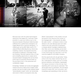 photography CARSTEN LINDSTEDT FRANKFURT




                 Because even with the great technological              What’s “personalized” in this model is not just
                 advances of the digital era, it still hasn’t been      the person’s first name but the content of
                 possible to scale such efforts due to the              the message itself — the products, the offers,
                 resources required. Broadcast media has been           the calls to action — all based on what is most
                 inefficient from a performance standpoint, but         relevant to the user. Because each ad is tailor-
                 hugely efficient from a resource standpoint — a        made for the user at the point of impression,
                 media buyer can buy $50 million worth of TV            a uniquely relevant message is delivered every
                 using his iPhone while riding the bus. One-to-one      time. Now, one-to-one marketing can be done
                 marketing, however, has required more time             on a mass scale because there are efficiencies
                 and people to implement. Fortunately, things           in both technology and resources; it can truly
                 are changing. Razorfish believes there is a new        move the needle for a $10 billion company.
                 and compelling opportunity to create one-to-
                                                                        And the opportunity will only get better. Today,
                 one personalized messaging that can be aimed
                                                                        online is the only media channel that can do
                 at the mass of consumers that are further up
                                                                        this; it will expand to others, such as TV, as they
                 the purchase funnel, in the awareness and
                                                                        become interactive, and therefore, addressable.
                 consideration stages.
                                                                        The logical conclusion is that one day most
                 Increasingly, marketers can access and aggregate       advertising will in some way be customized. That
                 massive amounts of data across multiple media          will be great news for advertisers, who are always
                 sources, and use it to build a smart, behavior-based   looking for better ROI, and consumers, who
                 “personalization engine” which can dynamically         increasingly want advertising on their own terms.
                 serve ads to millions of prospects every day.
 