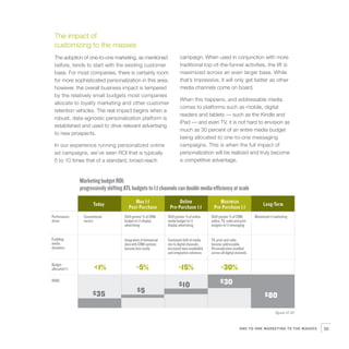 The impact of
  customizing to the masses
  The adoption of one-to-one marketing, as mentioned                        campaign. When used in conjunction with more
  before, tends to start with the existing customer                         traditional top-of-the-funnel activities, the lift is
  base. For most companies, there is certainly room                         maximized across an even larger base. While
  for more sophisticated personalization in this area;                      that’s impressive, it will only get better as other
  however, the overall business impact is tempered                          media channels come on board.
  by the relatively small budgets most companies
                                                                            When this happens, and addressable media
  allocate to loyalty marketing and other customer
                                                                            comes to platforms such as mobile, digital
  retention vehicles. The real impact begins when a
                                                                            readers and tablets — such as the Kindle and
  robust, data-agnostic personalization platform is
                                                                            iPad — and even TV, it is not hard to envision as
  established and used to drive relevant advertising
                                                                            much as 30 percent of an entire media budget
  to new prospects.
                                                                            being allocated to one-to-one messaging
  In our experience running personalized online                             campaigns. This is when the full impact of
  ad campaigns, we’ve seen ROI that is typically                            personalization will be realized and truly become
  5 to 10 times that of a standard, broad-reach                             a competitive advantage.


                Marketing budget ROI:
                progressively shifting ATL budgets to 1:1 channels can double media efficiency at scale

                        Today                Max 1:1                     Online                       Maximize                        Long-Term
                                          Post-Purchase             Pre-Purchase 1:1               Pre-Purchase 1:1
Performance       Conventional         Shift greater % of CRM      Shift greater % of online     Shift greater % of CRM,        Maximized 1:1 marketing
driver            tactics              budget to 1:1 display       media budget to 1:1           online, TV, radio and print
                                       advertising                 display advertising           budgets to 1:1 messaging


Enabling                               Integration of behavioral   Continued shift of media      TV, print and radio
media                                  data with CRM systems       mix to digital channels;      become addressable.
dynamics                               become less costly          increased data availability   Personalization enabled
                                                                   and integration solutions     across all digital channels.

Budget
allocated 1:1           <1%                    ~5%                         ~15%                         ~30%
ROAS
                                                                           $ 10                        $30
                                                $5
                        $35                                                                                                            $80

                                                                                                                                              figure 07.02



                                                                                                                       ONE-TO-ONE MARKETING TO THE MASSES    55
 