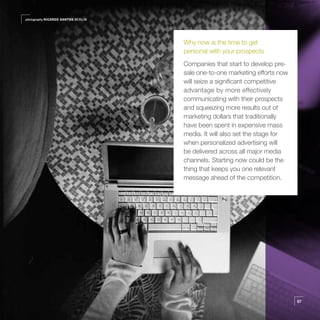 photography RICARDO SANTOS BERLIN




                                    Why now is the time to get
                                    personal with your prospects
                                    Companies that start to develop pre-
                                    sale one-to-one marketing efforts now
                                    will seize a significant competitive
                                    advantage by more effectively
                                    communicating with their prospects
                                    and squeezing more results out of
                                    marketing dollars that traditionally
                                    have been spent in expensive mass
                                    media. It will also set the stage for
                                    when personalized advertising will
                                    be delivered across all major media
                                    channels. Starting now could be the
                                    thing that keeps you one relevant
                                    message ahead of the competition.




                                                                            57
 