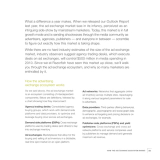 8   What a difference a year makes. When we released our Outlook Report
    last year, the ad exchange market was in its infancy, perceived as an
    intriguing side-show by mainstream marketers. Today, this market is in full
    growth mode and is sending shockwaves through the media community as
    advertisers, agencies, publishers — and everyone in between — scramble
    to figure out exactly how this market is taking shape.
    While there are no hard industry estimates of the size of the ad exchange
    market, industry observers suggest agency trading desks, which execute
    deals on ad exchanges, will control $500 million in media spending in
    2010. Since we at Razorfish have seen this market up close, we’ll walk
    you through the ad exchange ecosystem, and why so many marketers are
    enthralled by it.

    How the advertising
    exchange ecosystem works
    As we said above, the ad exchange market              Ad networks: Networks that aggregate online
    is an ecosystem consisting of interdependent          ad inventory across multiple sites, repackaging
    components. Below are definitions, followed by        it along various targeted parameters for sale
    a chart showing how they interconnect:                to advertisers.
    Agency trading desks: Consolidated agency             Data providers: Third-parties offering behavioral,
    buying groups, which work with demand-side            demographic, psychographic and social graph data
    platforms and data providers, to optimize and         to enhance ad targeting and pricing decisions on
    leverage buying clout across ad exchanges.            ad exchanges, for example.
    Demand side platforms (DSPs): Cross-exchange          Publisher-side platforms (PSPs) and yield
    platforms used by trading desks (and others) to tap   optimizers: Cross-exchange and cross-ad
    into exchange inventory.                              network platforms and service companies used
                                                          by publishers to manage demand and generate
    Ad exchanges: Marketplaces that allow for the
                                                          maximum ad revenue.
    buying and selling of ad inventory in a biddable,
    real-time spot market on an open platform.


                                                                                 HOW THE AD EXCHANGE ECOSYSTEM WORKS   59
 
