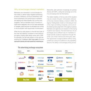 Why ad exchanges interest marketers                       Meanwhile, yield optimizers increasingly do business
                                                          directly with DSPs, cutting the exchange out of the
Marketers are interested in ad exchanges for
                                                          mix and playing that role themselves.
their ability to deliver highly-targeted advertising
at levels of efficiency not found elsewhere; both         The relative stability on the buy-side of the equation
brand advertisers and performance marketers               may be a result of buyers’ enthusiastic embrace
are tapping into these benefits. But, as the chart        of this new channel. Barely a market in 2008, the
suggests, with an alphabet soup of vendors in             Agency Trading Desk model is in full swing at most
hyper-niche categories, this is not an easy landscape     of the major ad holding companies, and is one of
to navigate, partly because not all players are coming    the fastest growing segments of the agency business.
to the ecosystem with equal levels of enthusiasm.         Marketers and agencies are receptive to this buying
                                                          model for two reasons. First and foremost, the ad
While the buy-side players on the left hand side of
                                                          exchanges are an efficient way for marketers to
the chart are relatively consistent in their behavior
                                                          target specific audience segments through the
(an agency trading desk always works with a DSP,
                                                          smart use of their internal and third-party data.
for example), the sell-side players on the right are
                                                          The opportunity to target audience without using
anything but. Publishers often forgo yield optimizers
                                                          content as a proxy for audience is very appealing.
and work directly with ad networks or exchanges.
optimizers and work directly with ad networks or
                                                          Second, the ability to de-average pricing across


              The advertising exchange ecosystem
              Agency          DSP’s      Data providers                   Ad networks       PSPs/
              trading desks                                                                 yield optimizers
Advertisers




                                                                                                               Publishers
                                         Ad exchanges




                         Buy Side                                                       Sell Side
 