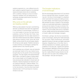 audience segments (i.e., set a different price for     The broader implications
each audience segment based on its predicted           of ad exchanges
value) and employ tactics like re-marketing
with no arbitrary markups is a boon for direct-        But the ad exchange phenomenon isn’t just about
response marketers who are seeing their ad             the buy-side/sell-side divide. Its greater impact
exchange campaign performance rival that of            may be in the flood of technologies it’s unleashed,
search marketing.                                      which automate the buying and selling process
                                                       for online display. Automated buying and selling of
Why some on the sell side                              IAB-standard ad sizes is inherent in the exchange
are treading carefully                                 model, as is automated optimization of placements,
                                                       pricing and ad creative. It’s easy to envision this
While buy-side adoption has been overwhelming,
                                                       technology expanding beyond the exchange spot
sell-side counterparts have been less aggressive
                                                       market to accommodate other forms of standard
in their embrace of ad exchanges. Inventory is
                                                       ad buys, greatly reducing the administrative burdens
in no short supply, to be sure, but many top-tier
                                                       on buyers, sellers and campaign managers.
publishers, such as The New York Times, have
expressed skepticism this new sales channel is in      And therein, perhaps, lies the true revolutionary
their best interest because they believe it devalues   power of exchanges, cleaving the media landscape
their premium inventory. In fact, some, like Turner    into two parts: highly transactional, automated,
Digital, actively deride the ad exchanges despite      algorithmic buying on one side, and highly customized,
the strong buy-side signals. Publisher reluctance      bespoke, integrated buys on the other. Such a
to place inventory on exchanges is perhaps the         shift has implications for marketers, agencies and
greatest barrier to the channel’s growth.              publishers in how they plan, organize and optimize
                                                       their businesses. Marketers embracing exchange
And if publishers are confused, many ad networks
                                                       buying techniques in 2010, then, will not only to
are downright fearful of the new market forces
                                                       tap into a highly efficient buying channel, but will
brought about by the growth of the ad exchange
                                                       also get a front row seat to the unfolding of this
ecosystem. The vast majority of the aforementioned
                                                       new paradigm, next year and beyond.
$500 million controlled by agency trading desks
are coming straight out of budgets that would
have previously been allocated to broad-reach ad
networks. Several progressive ad networks such
as Undertone Networks, Collective Media, Turn
and InterClick to shift their businesses to respond
to this new dynamic. How the other broad reach
networks fare in 2010 and beyond, however,
remains to be seen.




                                                                               HOW THE AD EXCHANGE ECOSYSTEM WORKS   61
 