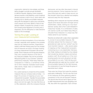 organization clamors for more analysis, and those          disclosures, and are often discussed in internal
teams struggle to provide enough bandwidth                 planning sessions. Some measures that don’t
to fulfill the requests. Meeting current analytical        pass those tests are useful to keep around, but
demand requires a shift iMeeting current analytical        they shouldn’t draw focus, attention and analytics
demand requires a shift in focus, which starts with        resources away from key measures.
knowing how to identify accountable measures,
                                                           Identifying which measures are important will likely
along with the discipline to apply good standards,
                                                           require some robust discussion amongst various
smart analysis and timely delivery of facts to key
                                                           stakeholders, ideally, starting as a top-down
decision-makers. It requires the curiosity to move
                                                           exercise; namely, what is the C-suite interested in
from knowing what happened to knowing why it
                                                           measuring? Usually, it’s a combination of sales,
happened, and the willingness to make decisions
                                                           unit volume or profit, but it takes heavy lifting to
based on this knowledge.
                                                           articulate those measures in a unique way that
Taming the jungle: Looking at                              makes sense for your business.
your measurement ecosystem                                 Recently we worked with a sales-driven organization
We talk a lot about ecosystems. It’s an instructive        to uncover its accountable measures. We
concept, especially when applied to the possible           ultimately realized that the measure of “sales
ways we can measure business. Organizations                generated per sales rep hour worked” was the
needs to shift their thinking away from the mindset        most important measure — after several weeks
that all measures are equal, and begin thinking            of mapping out their measurement ecosystem,
of a living measurement ecosystem with all that            conducting one-on-one stakeholder interviews,
entails. Some measures are the big bad predators:          and, finally, holding an animated four-hour debate
They carry outsized influence on the rest of               that included key decision-makers and tactical
the measures available; they are the proverbial            analytics staff. We all walked out of the room
800-pound gorillas of your business’ potential             knowing exactly how we’re all going to be held
performance measures. These heavy hitters are              accountable for our work. That’s the key point:
composed of, or relate to, a sometimes infinite            “Sales generated per sales rep hour worked” was
set of other measures. Examples would include              the accountable measure for this client because
sales volume, margin, return on investment or              the components of it are the things this group of
net present value.                                         executives has to deliver.

It’s a useful exercise to at least list all the possible   There were two things that made this analysis
measures that your company looks at today — to             particularly challenging. The first was that most
begin the process of mapping out your own                  of the measures we were gathering paled in
measurement ecosystem. Typically, the accountable          comparison to this one all-important measure.
measures are the ones the senior executives ask            The second was that we had to figure out how
about over and over again, the ones that show up           to distill measurements that cross disciplinary and
on P&L statements, within the company’s financial          P&L silos within the organization. Each of those
 