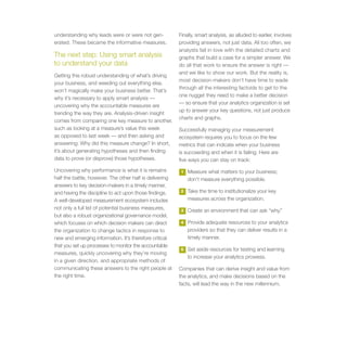understanding why leads were or were not gen-            Finally, smart analysis, as alluded to earlier, involves
erated. These became the informative measures.           providing answers, not just data. All too often, we
                                                         analysts fall in love with the detailed charts and
The next step: Using smart analysis                      graphs that build a case for a simpler answer. We
to understand your data                                  do all that work to ensure the answer is right —
                                                         and we like to show our work. But the reality is,
Getting this robust understanding of what’s driving
                                                         most decision-makers don’t have time to wade
your business, and weeding out everything else,
                                                         through all the interesting factoids to get to the
won’t magically make your business better. That’s
                                                         one nugget they need to make a better decision
why it’s necessary to apply smart analysis —
                                                         — so ensure that your analytics organization is set
uncovering why the accountable measures are
                                                         up to answer your key questions, not just produce
trending the way they are. Analysis-driven insight
                                                         charts and graphs.
comes from comparing one key measure to another,
such as looking at a measure’s value this week           Successfully managing your measurement
as opposed to last week — and then asking and            ecosystem requires you to focus on the few
answering: Why did this measure change? In short,        metrics that can indicate when your business
it’s about generating hypotheses and then finding        is succeeding and when it is failing. Here are
data to prove (or disprove) those hypotheses.            five ways you can stay on track:
Uncovering why performance is what it is remains          1   Measure what matters to your business;
half the battle, however. The other half is delivering        don’t measure everything possible.
answers to key decision-makers in a timely manner,
and having the discipline to act upon those findings.     2   Take the time to institutionalize your key
A well-developed measurement ecosystem includes               measures across the organization.
not only a full list of potential business measures,      3   Create an environment that can ask “why.”
but also a robust organizational governance model,
which focuses on which decision makers can direct         4   Provide adequate resources to your analytics
the organization to change tactics in response to             providers so that they can deliver results in a
new and emerging information. It’s therefore critical         timely manner.
that you set up processes to monitor the accountable
                                                          5   Set aside resources for testing and learning
measures, quickly uncovering why they’re moving
                                                              to increase your analytics prowess.
in a given direction, and appropriate methods of
communicating these answers to the right people at       Companies that can derive insight and value from
the right time.                                          the analytics, and make decisions based on the
                                                         facts, will lead the way in the new millennium.
 
