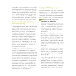 Though their average tenure has moved up since         Putting small thinking to work
its 2006 low point of 23 months, most CMOs, per
Spencer Stuart, stayed in the job for only 28.4        So how does thinking small work in practice?
months. While traditional creative efforts move        Looking at some of the most successful marketing
from a single-minded brief onto concept, test,         efforts of the last 12 months shows five key
execution and results, the evolved CMO requires        components of how these new multidisciplinary
more immediate action, along with customer             teams are using to guide marketing ideas today.
participation and ideas that generate momentum.        1   What are we really doing here?
                                                           Uncovering the brand truth.
A new way of looking at creativity:
                                                           Creatives have often spoken of the need to
Small is the new big
                                                           begin with a brand truth. McCann-Erickson,
Therefore, agency creatives need to adopt a “think         one of the world’s first global advertising
small” mindset, which transforms the search for            agency brands, has long used the phrase
The Big Idea to an experiment and learn approach           “Truth Well Told” to describe its mission
which adapts constantly to changes in the                  and offering.
marketplace. Certainly, some of this has been
                                                           The difference today is that uncovering the
happening for some time; ad platforms such as
                                                           most essential truth about a product — what
Google have proven a great testing ground for
                                                           consumers think of it — is less difficult than
what kinds of ads elicit response. But this new
                                                           it used to be. Social monitoring tools provide
model isn’t just about paid search. In contrast
                                                           a clear sense of how consumers perceive
to the high risk and slow approach to get to The
                                                           brands. And getting to the truth today is fast —
Big Idea, the creative side of the business needs
                                                           feedback from the marketplace is more rapid
to move quickly and show the agility of its
                                                           than ever.
technology counterparts.
                                                           But obviously, brands have to be listening
Small thinking isn’t emphasizing tactics over
                                                           to know what their brand truth is. As an
strategy and “seeing what sticks.” We found
                                                           example, take the situation with two major
evolved marketing organizations instead deploying
                                                           beer brands, Razorfish client Coors Light
cross-functional teams made up of both behavioral
                                                           and Bud Light:
insight and technology specialists to generate ideas
born from observation and a sense of what’s                Coors Light’s relentless pursuit of “cold”
possible. They use flat organizational structures          positioning is reflected in all aspects of its
to allow and encourage ideas to surface, while             marketing efforts. Packaging innovations
crowd-sourced platforms bring a steady stream              support cold positioning and digital experiences
of ideas from consumers into the process. The              like happy-hour locators, cold experimentation
new creativity looks more like a writer’s approach         communities and detailed advice for keeping
to the constantly-evolving Lost, than the book-            product cold allow the brand to constantly
ended sitcoms of the previous century.
 