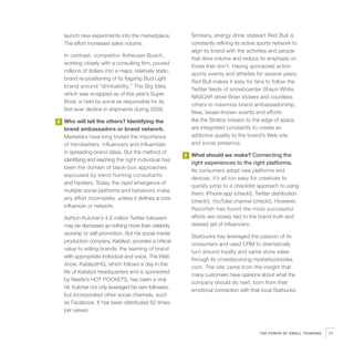 launch new experiments into the marketplace.               Similarly, energy drink stalwart Red Bull is
    The effort increased sales volume.                         constantly refining its active sports network to
                                                               align its brand with the activities and people
    In contrast, competitor Anheuser-Busch,
                                                               that drive volume and reduce its emphasis on
    working closely with a consulting firm, poured
                                                               those that don’t. Having sponsored action
    millions of dollars into a major, relatively static,
                                                               sports events and athletes for several years,
    brand re-positioning of its flagship Bud Light
                                                               Red Bull makes it easy for fans to follow the
    brand around “drinkability.” The Big Idea,
                                                               Twitter feeds of snowboarder Shaun White,
    which was scrapped as of this year’s Super
                                                               NASCAR driver Brian Vickers and countless
    Bowl, is held by some as responsible for its
                                                               others to maximize brand ambassadorship.
    first-ever decline in shipments during 2009.
                                                               New, lesser-known events and efforts
2   Who will tell the others? Identifying the                  like the Stratos mission to the edge of space
    brand ambassadors or brand network.                        are integrated constantly to create an
    Marketers have long touted the importance                  addictive quality to the brand’s Web site
    of trendsetters, influencers and influentials              and social presence.
    in spreading brand ideas. But the method of
                                                           3   What should we make? Connecting the
    identifying and reaching the right individual has
                                                               right experiences to the right platforms.
    been the domain of black-box approaches
                                                               As consumers adopt new platforms and
    espoused by trend hunting consultants
                                                               devices, it’s all too easy for creatives to
    and hipsters. Today, the rapid emergence of
                                                               quickly jump to a checklist approach to using
    multiple social platforms and behaviors make
                                                               them: iPhone app (check!), Twitter distribution
    any effort incomplete, unless it defines a core
                                                               (check!), YouTube channel (check!). However,
    influencer or network.
                                                               Razorfish has found the most successful
    Ashton Kutcher’s 4.6 million Twitter followers             efforts are closely tied to the brand truth and
    may be dismissed as nothing more than celebrity            desired set of influencers.
    worship or self-promotion. But his social media
                                                               Starbucks has leveraged the passion of its
    production company, Katalyst, provides a critical
                                                               consumers and used CRM to dramatically
    value to willing brands: the teaming of brand
                                                               turn around loyalty and same store sales
    with appropriate individual and voice. The Web
                                                               through its crowdsourcing mystarbucksidea.
    show, KatalystHQ, which follows a day in the
                                                               com. The site came from the insight that
    life of Katalyst headquarters and is sponsored
                                                               many customers have opinions about what the
    by Nestle’s HOT POCKETS, has been a viral
                                                               company should do next, born from their
    hit. Kutcher not only leveraged his own followers,
                                                               emotional connection with their local Starbucks.
    but incorporated other social channels, such
    as Facebook. It has been distributed 62 times
    per viewer.



                                                                                              THE POWER OF SMALL THINKING   71
 