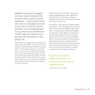 Marketers and product managers                        That’s why Razorfish has been increasingly
                                                      employing Agile practices to deliver digital exper-
no longer need to swing for the
                                                      iences, Anyone who cares about building an
fences to create a great customer                     experience that resonates with consumers needs
experience — gone is the era when                     to embrace the Agile way.
every step in a campaign or product                   So, what is it? Unlike old-world “waterfall” design
launch had one shot at success,                       approaches in which technologists and designers
and when, once The Big Idea was                       work in isolation and hand off finished ideas to each
                                                      other — an Agile approach allows technologists
live, you had to wait, sometimes for
                                                      and designers to work together in small teams to
months, before you learned, if you                    develop digital experiences that are constantly
learned at all, how effective it was                  revised based on continual customer feedback.
going to be.                                          Agile is a process of testing and testing again;
                                                      where ideas are rolled out, tweaked and reintro-
Not anymore. In the digital world, marketers don’t    duced to the marketplace. Users benefit because
have to wait, and shouldn’t — there’s just too much   their input has been embedded into the design —
pressure to develop innovative experiences quickly    and of course the brand benefits by providing
before a more nimble competitor (or consumer)         an experience their customers really want.
beats you to the punch. Using traditional appro-
aches often means designing complex features
that, by the time they reach the market, are either   “If you’re not somewhat
too late or ignored. As the Standish Group posits,
if your customers only use 36 percent of what you      embarrassed by your 1.0
build, the risk is too great to waste time building    product launch, then you’ve
the other 64 percent.
                                                       released too late.”
                                                      – Reid Hoffman, founder of LinkedIn




                                                                                                 BECOMING MORE AGILE   75
 