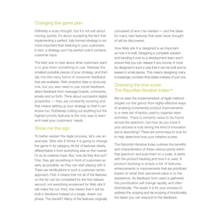Changing the game plan
Definitely a scary thought, but it’s not just about      conceived of won’t be needed — and the ideas
moving quickly, it’s about accepting the fact that       for many new features that were never thought
implementing a perfect, fully-formed strategy is not     of will be discovered.
more important than listening to your customers.
                                                         How Web site X is designed is as important
In fact, a strategy can’t be perfect until it contains
                                                         as how it is built. Designing a complete solution
customer input.
                                                         and handing it over to a development team won’t
The best way to hear about what customers want           ensure that you can release it any sooner. It must
is to give them something to use. Release the            be designed in such a way that it can be built and re-
smallest possible pieces of your strategy, and then      leased in small pieces. This means designing many
tap into the many forms of consumer feedback             increasingly complex final states instead of just one.
that are available. Web analytics data is obviously
one, but you also need to use social feedback,           Checking the box score:
direct feedback from message boards, comments,           The Razorfish Iterative Index™
emails and so forth. Think about successful digital
                                                         We’ve seen the implementation of Agile method-
properties — they are constantly evolving and
                                                         ologies run the gamut from highly-effective ways
that means setting up your strategy so that it can
                                                         of enabling incremental product improvements
evolve too. Ruthlessly cutting out anything but the
                                                         to a mere set of tactics used to organize team
highest priority features is the only way to learn
                                                         activities. There is certainly value to be found
and meet your customers’ needs.
                                                         across the spectrum, but how do you know if
Show me the sign                                         your process is truly driving the kind of innovation
                                                         we’re describing? There are some keys to look for
To better explain the Agile process, let’s use an        to help determine how your initiative scores.
example. Web site X thinks it is going to change
the game in its category. Its list of features clearly   The Razorfish Iterative Index outlines the benefits
differentiates it from everything else on the market.    and characteristics of these various points within
Or so its creators hope. But, how do they find out?      that spectrum and puts them on a scale. It starts
First, they get something in front of customers as       with the product backlog and how it is used. A
early as possible, so they can start playing with it.    product backlog is simply a list of features,
There are ramifications in such a customer-centric       enhancements or improvements that are prioritized
approach. First, it means that not all of the features   based on what their perceived value is to the
on the list can be completed for the first release;      experience. As feedback from users is gathered,
second, not everything envisioned for Web site X         this prioritization will change rapidly, and often
will make the cut; third, this means that it will be     dramatically. The easier it is for your process to
built in iterations instead of a single, drawn out       address this scoping and de-scoping of functionality,
phase. The benefit? Many of the features originally      the faster you can respond to the feedback.
 