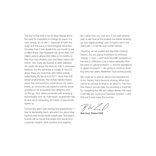 The fact is that even if we’ve been talking about     No matter how you look at it, if you wait another
the need for marketers to change for years, it is     year to see how all this shakes out before ramping
now, simply, do-or-die — because of both the          up your digital strategy, your company won’t just
scale and the pace of technological revolution.       stand still — it will fall even further behind.
Consider that it took Apple only one month to sell
                                                      Therefore, as we publish the Razorfish Outlook
a million iPads, that Facebook has grown from 150
                                                      Report, we are urging marketers to embrace
million users to almost 500 million in 15 months or
                                                      change — now — and hone the skills necessary to
that Hulu now streams over one billion videos per
                                                      harness it. If Moore’s Law is taken seriously, then
month. Yes, there are dozens of other statistics
                                                      the pace of cultural evolution — and the prevalence
we could cite about this tectonic shift in consumer
                                                      of digital innovation — are going to continue doub-
behavior, but the epicenter is mobile: In the U.S.
                                                      ling every two years. Marketers must evolve.Quickly.
alone, there are more than 280 million mobile
subscribers. By the end of 2011, more than half       We could go on and on about how essential this
will be smartphones. The mobile transformation        is but, frankly, that’s become obvious. What may
alone has extraordinary implications for every        not be so obvious is what to do about it. This Out-
brand, as consumers will expect a brand’s social      look Report should help, by providing a roadmap
universe to be accessible and delightful and          for navigating the hills and valleys ahead. We hope
on-the-go. And, when combined with emerging           it will help you move your business forward — and
technologies such as multi-touch, augmented real-     that you’ll even enjoy the journey.
ity and cloud computing, an ocean of opportunity
opens up.

Consumers aren’t just craving new experiences —
they’re demanding them, and aren’t shy about shar-    Bob Lord, Global CEO
ing from their social media soapboxes. Successful
brands will be those that adapt and derive from
customer insights, both positive and negative.
 