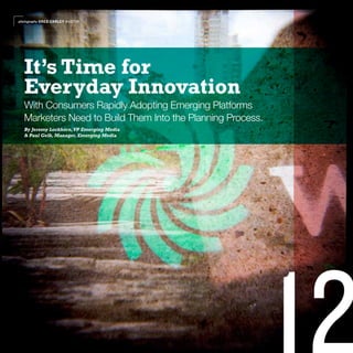 photography GREG CARLEY AUSTIN




  It’s Time for
  Everyday Innovation
  With Consumers Rapidly Adopting Emerging Platforms
  Marketers Need to Build Them Into the Planning Process.
  By Jeremy Lockhorn, VP Emerging Media
  & Paul Gelb, Manager, Emerging Media
 