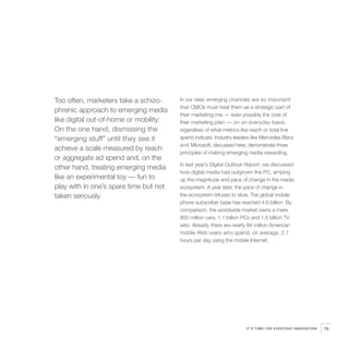 Too often, marketers take a schizo-     In our view, emerging channels are so important
                                        that CMOs must treat them as a strategic part of
phrenic approach to emerging media
                                        their marketing mix — even possibly the core of
like digital out-of-home or mobility:   their marketing plan — on an everyday basis,
On the one hand, dismissing the         regardless of what metrics like reach or total line
“emerging stuff” until they see it      spend indicate. Industry leaders like Mercedes-Benz
                                        and Microsoft, discussed here, demonstrate three
achieve a scale measured by reach
                                        principles of making emerging media rewarding.
or aggregate ad spend and, on the
                                        In last year’s Digital Outlook Report, we discussed
other hand, treating emerging media
                                        how digital media had outgrown the PC, amping
like an experimental toy — fun to       up the magnitude and pace of change in the media
play with in one’s spare time but not   ecosystem. A year later, the pace of change in
taken seriously.                        the ecosystem refuses to slow. The global mobile
                                        phone subscriber base has reached 4.6 billion. By
                                        comparison, the worldwide market owns a mere
                                        800 million cars, 1.1 billion PCs and 1.5 billion TV
                                        sets. Already, there are nearly 84 million American
                                        mobile Web users who spend, on average, 2.7
                                        hours per day using the mobile Internet.




                                                                      IT’S TIME FOR EVERYDAY INNOVATION   79
 