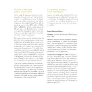 Do small dollars equal                                     Incorporating emerging
missed opportunities?                                      media into the plan
As the usage of new platforms by consumers                 Whether leveraging mobile, digital out-of-home or
explodes, it’s easy to see why old metrics to              broadband video, some Razorfish clients are dem-
evaluate them lead marketers astray. Tools such            onstrating how strategically important andeffective
as financial analysis underestimate their actual           it can be to make emerging media a core part of
importance. According to Kantar Media, U.S. ad             the planning process, instead of merely being
spending was more than $125 billion in 2009.               an add-on.
With only $3.8 billion spent on mobile ads, per JP
Morgan, and a mere $1.6 billion spent on online
video, per Piper Jaffray & Co., it’s not hard to ask:      Brand: Mercedes-Benz
And you’re saying these platforms should be
central to the planning process?                           Program: Exclusive sponsorship of Motor Trend’s
                                                           iPhone app
But looking at those sorts of numbers misses the
point. We’re not talking about a line item on a            Mercedes-Benz was the only advertising presence
budget here. We’re talking about dramatic shifts           on the app for the first six months after its February
in consumer media consumption, which requires              launch, and included both a full welcome ad as it
a significant shift in planning, strategies and            loaded and a fixed homepage logo that allowed
objectives. Obviously, even if the mobile Web              users to find a dealer. The app gave the brand
doesn’t command the money that the PC-bound                100 percent share-of-voice and a full interactive
Web does, those 2.7 hours a day Americans are              experience during key flight dates.
spending with it should be significant to marketers.       Assessment of program’s value: At one point,
And that’s just one example. Consumers have                the Motor Trend iPhone app surpassed The New
leapt well past the tipping point in terms of adop-        York Times as the #1 free news app. Because of
tion of new platforms, but marketers have not.             its popularity, Mercedes-Benz got access to a
True, some marketers are already shifting huge             large segment of its target audience. The sponsorship
portions of their budgets (e.g., Pepsi bowing out          also had two other major benefits: It allowed users
of the Super Bowl in favor of its social program,          to access content wherever they were in a device-
“Refresh Everything”). However, that’s more the            friendly format, and gave them the ability to
exception than the rule. The point is this — whether       juxtapose the brand against respected third-party
or not large buckets of dollars are getting reallocated,   content. Reviews and ratings have a significant
new digital touchpoints demand to be an everyday           impact on auto purchase decisions, and Motor
consideration in the minds of CMOs.                        Trend news and reviews on the app were enhanced
                                                           with a vast library of videos and photos that
                                                           interactively demonstrated the value proposition of
                                                           Mercedes-Benz cars.
 