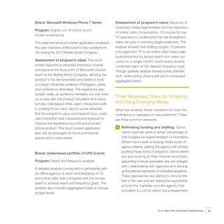 Brand: Microsoft Windows Phone 7 Series               Assessment of program’s value: Because of
                                                      continued media fragmentation and the explosion
Program: Digital out-of-home touch
                                                      of online video consumption, it’s crucial for big
screen experience
                                                      TV spenders to understand the role broadband
This large-format touch screen application emulated   video can play in reaching target audiences. The
the user interface of Microsoft’s new smartphone      analysis showed that shifting roughly 10 percent
OS during the 2010 Mobile World Congress.             of budget from TV to an online-video-heavy plan
                                                      (supplemented by broad reach non-video ad
Assessment of program’s value: The touch              units) for a single month could nearly double
screen experience attracted enormous crowds           combined reach at the desired frequency level.
and became the focal point of Microsoft’s launch      Though quarterly analysis showed a less dramatic
event at the Mobile World Congress, allowing the      shift, reallocating dollars still led to increased
product to be demonstrated and tested in front        aggregated reach.
of a large, influential audience of bloggers, press
and conference attendees. The experience also
spread virally, as audience members not only lined
up to play with the product simulation first-hand,
                                                      Three Necessary Steps for Analyzing
but also videotaped other users’ interactions with    and Using Emerging Media
it, posting those video clips to social networks.     What has enabled these marketers to have the
But the program’s value went beyond buzz; every       confidence to capitalize on new platforms? There
user interaction was measured and analyzed to         are three common elements:
improve the experience and the actual smart-
phone product. The touch screen application           1   Rethinking funding and staffing. Some
also can be leveraged at future promotional               clients have set aside a certain percentage of
events and in retail stores.                              their budgets for experimentation or innovation.
                                                          Others have made emerging media a part of
                                                          agency retainer, tasking the agency with actively
Brand: Undisclosed portfolio of CPG brands                pushing these kinds of programs. Some clients
                                                          are also looking at their internal structures,
Program: Reach and frequency analysis                     appointing in-house specialists who are charged
                                                          with collaborating with agencies and serving
A detailed analysis (conducted in partnership with
                                                          as the internal champions of innovative programs.
an offline agency) of reach and frequency in TV
                                                          These approaches are starting to remove the
and online video was compared with the money
                                                          fear of the new and are setting the expectation
spent to achieve reach and frequency goals. The
                                                          at both the marketer and the agency that
analysis also included aggregated totals at various
                                                          innovation is a not an option, but a requirement.
budget levels.




                                                                                    IT’S TIME FOR EVERYDAY INNOVATION   81
 